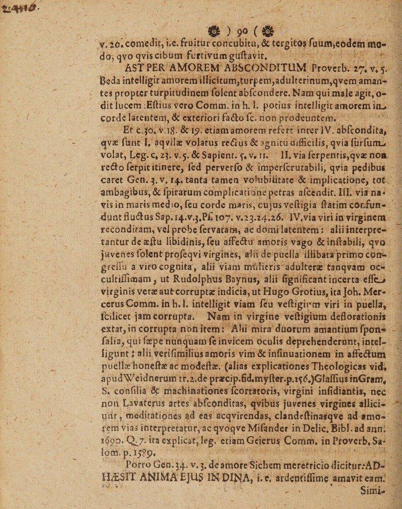 $21 ) 9° ( &amp; V, loicomedit, i.e. fruitur concubitu, &amp; tcrgitos Tuum,eodem mo¬ do, qvoqviscibum furtivum guRavit. ASTPER AMOREM ABSCONDITUM Proverb. 27.^5. Beda inteiligir amorem illicitum,turf em,adulterinum,qvem aman¬ tes propter turpitudinem foient abfeondere. Nam qui male agit, o- dit lucem ;Eftius tfero Comm. in h. 1. potius intelligitamoremio-» cprde latentem, &amp; exteriori fa&lt;Ro fc. non prodeuntem. Et cjti£ v.ig. &amp; 15». etiam amorem refert inter IV. abfeondita, qvae fune I, aqvilae Volatus retfrus &amp; agnitu difficilis, qvia (urfurru» volat, Leg. c, 23. v. 5. &amp; Sapient, f. v. 11. II. via ferpenris,qvae noa redlo ferpit itinere, led perverfo &amp; imperferutabiii, qvia pedibus caret Gen. q.v. 14. tanta tamen volubilitate &amp; implicatione, tot ambagibusj&amp;fpirarumcomplicationepetras afeendit. III. via na¬ vis in maris medio, feu corde maris, cujus veftigia Ratim confun¬ dunt flu&amp;us Sap. i4.v.$#P£ 107. v.23.24*26. lV.via viri in virginem reconditam, vel probe fervatam, ac domi latentem: alii interpre¬ tantur de atftu libidinis, feu affe&amp;u amoris vago &amp; inflabili, qvo juvenes foient profeqvi virgines, alii de puella illibata primo conr- gfeffu a viro cognita, alii viam mulieris adulteras tanqvam oc- cultifflmam, ut Rudolphus Baynus, alii fignifleant incerta eflc-# virginis verae aut corruptas indicia, ut Hugo Grotius, ita Joh. Mer- cerusComm. in h. 1. intelligit viam feu veftiginm viri in puella, fcilicet jam corrupta. Nam in virgine veftigium deflorationis extar,in corrupta non item: Alii mira duorum amantium fpon- falia, qui faepe nunquam fe invicem oculis deprehenderunt, intel- ligunt i alii verifimilius amoris vim &amp; infinuationem in affe&amp;um pnellx honeftaeac modeftee. (alias explicationes Theologicas vid. apudWeidnerum tr.Zide pr*cip.fid.myfter.p.t?£.)GIafliusinGramf $. confilia &lt;3t machinationes fcortatoris, virgini infidiantis, nec non Lavaterus artes abfeonditas, qvibus juvenes virgines allici¬ unt, meditationes ad eas acqvirendas, clandeflinasqve ad amo¬ rem vias interpretatur, ac qvoqve Mifander in Delie. Bibi, ad ann; ita explicat, leg. etiam Geierus Comm. in Proverb, Sa¬ lem. p. 1589. r ^ ’ Porro Gen. 34. v. 3. de amore Sichem meretticio dicitur:AD- H^SIT ANIMA EJUS Ifc^DINA, i.e, ardentiflime amavit eam. - » Simi-