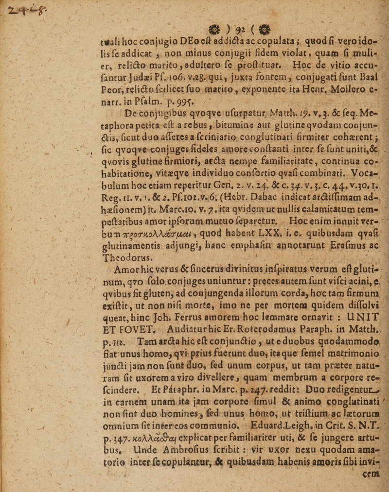 s 0 ) '9* ( 0 mali hoc conjugio DEo eft addida ac copulata ,* quod fi vero ido¬ lis fc addicat , non minus conjugii fidem violat» quam fi muli¬ er, relido marito, adultero fe proftituat. Hoc de vitio accu- * fantur Judaei Pf, 106. v*28* qui, juxta fontem , conjugati funt Baal Feor, relido fcdicetfuo marito, exponente itaHenr, Moilero e- narr. tn Pfalm. p. 99T- De conjugibus qvoqve ufurpatur, Matth.i^.v^j.&amp;feq.Me- taphora petita eft a rebusbitumine aut glutine qvodam coojun- dis, Gcut duo afferes a fcriniario conglutinati firmiter cohaerent $ ' fic qvoqve conjuges fideles amorecondanti inter fe funt uniri,&amp; .. qvovis glutine firmiori, arda nempe familiaritate, continua co- habitatione, vitaeqve individuo canfortio qvafi combinati. Voca¬ bulum hoc etiam reperifur Gen, 2. v. 24. &amp; c. 54. v. y; c. 44, v.$o. r. Reg. 11. v* T9&amp;^*Pf.l02*Vr6« (Hebr. Dabac indicat ardiflimam ad- : ‘' haefionem) it. Marc*io, v.7+ita qvidem ut tiullis calamitatum tem¬ peratibus amor ipforum mutuo feparetur. Hoc enim innuit ver- ' h^TT^QTKoWdiarfJLctt i quod habent LXX. i. e. quibusdam qvafi glutinamentis adjungi, hanc emphafinj annotarunt Erafmus ac Theodorus» ! Amor hic verus dcfincerus divinitus infpiratus verum eft gluti- l . num,qvo folo.con juges uniuntur: preces autem funt vifci acini, e. p qvibusfitgluten, ad conjungenda illorum corda, hoc tam firmum cxiftit, ut nonnifi morte, imo ne per mortem quidem diffolvi queat,hinc Joh. Ferrus amorem hoc lemmate ornavit : UNIT ET FO VET. Audiatur hic Er. Roterodamus Paraph. in Matth. P p.m. Tam arda hic eft conjundio , ut e duobus quodammodo fiat unus homo, qvi prius fuerunt duo, itaque fcmel matrimonio jtrndi jam non funt duo, fed unum corpus, ut tam praeter natu¬ ram! fit uxorem a viro divellere, quam membrum a corpore re- fc inde re. , Et Piiaphr, in Mare. p. 247. reddit: Duo redigentur-, in carnem unam ita jam corpore fimul fic animo conglutinati' non fint duo homines^ fed unus homo, ut triftium ac laetorum ^ -v omnium fit inter eos communio. Eduard.Leigh. in Crit. S. N.T. p. $47. KoMu&amp;af explicat per familiariter uti, &amp; fe jungere artu¬ bus* llnde Ambrofius feribit: vir uxor nexu quodam ama- | tori e inter fe copulantur, fic quibusdam habenis amoris fibi invi- ' ' cem