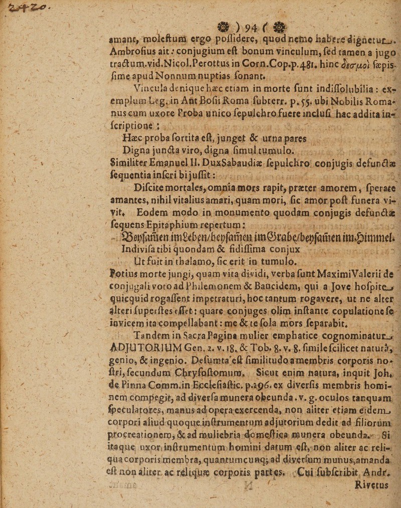 m)94(m amant, raoleftum ergo poflidere, quod neto© haberedignetur^. Ambrofius ait: conjugium eft bonum vinculum, fed tamen a jugo tra&lt;ftum,.vid.Nicol.Perottus in Corn.Cop.p.48i« hinc faarfio) ftepis* fime apud Nonnum nuptias fonant. &gt;' Vincula denique haec etiam in morte funt indiffolubilia : ex¬ emplum L«?g. in AntBofii Roma fubterr. p/f 5* ubi Nobilis Roma- nuscum uxore Proba unico fepulchrofuereinciufi hacadditain- feriptione ; Haec proba fortita eft, junget &amp; urna pares Digna jun&amp;a viro, digna fimu] tumulo. Similiter Emanuel II. DuxSabaudiae fepulchro conjugis defundas fequentia inferi bijuflit: Difcite mortales, omnia mors rapit,praeter amorem, fperate amantes, nihil vitalius amari, quam mori, fic amor poft funera vi¬ vit* Eodem modo in monumento quodam conjugis defundae ' fequensEpitaphium repertum: 95ai)fafficn ini&amp;ben/bcpfanieu im®rabe/bepfamen im^inmd* Indivifatibi quondam &amp; fidiffima conjux Ut fuit in thalamo, fic erit in tumulo. Potius morte jungi, quam vita dividi, verba funt MaximiValerii de conjugali voto ad Philemonem &amp; Baucidem, qui a Jove hofpiteL* quicquidrogaiTeot impetraturi, hoc tantum rogavere, ut ne alter alteri fuperfteseJTet : quare conjuges oljqi inftante copulatione fe invicem ita compellabant: me &amp; te fola mors feparabit. Tandem in Sacra Pagina mulier emphatice cognominatura ADJUTORIUM Gen, 2. v. 18. &amp; Tob. 8. v. 8* fimilefcilicet natura, genio, &amp; ingenio. Defumtareft fimilitudo a membris corporis no* ftri, fecundum Chryfoftomunj, Sicut enim natura» inquit Joh* de Pinna Comm.in Ecclefiaftic. p.296. ex diverfis membris homi¬ nem compegit, ad dtverfa munera obeunda .v. g. oculos tanquam peculatores, manus ad opera exercenda, non aliter etiam eidenu corpori aliud quoqueinftrumentumadjutorium dedit ad filiorum pxocreationem, 6c ad muliebria dfomeftica munera obeunda. Si itaque uxor* ioftrumentucn homini datum eft, non aliter ac reii- quacorporis membra, quaiwumcunqj ad diyer(um niunus5amanda eft non aliter, ac reliquae corporis, partes. Cui fubfcribit Andr.