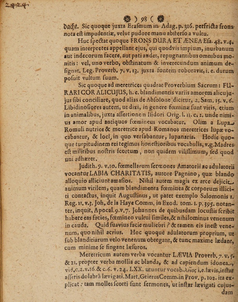 Sic quoque juxta Erafmum in Adag. p. 516. perfriAa frons nota eft impudentiae, velut pudore manu abfterfo a vultu. Huc fpc&amp;at quoque FRONS DURA ET ^ENEA Efa. 48* v.4« quam interpretes appellant ejus, qui quodvis impium, inurbanum aut indecorum facere, aut pati audet, repugnantibus omnibus mo¬ nitis: vel, uno verbo, obftinatum &amp; inverecundum animum de- fignat, Leg. Proverb. 7, v. 13» juxta fontem roboravit, i. e. durum pofuit vultum fuum. Sic quoquead meretrices quadrat Proverbium Sacrum: FU¬ RARI COR ALICUJUS, h. e. blandimentis variis amorem alicu ju- jus fibi conciliare, quod alias de Abfolone :dicitur, z, Sam. 15. v. 6, Libidinofiores autem, ut dixi, in genere foeminaefunt viris, etiatn inanimalibus, juxta affertionem Ifldori Orig, I. iu a z. unde nimi¬ us amor apud antiquos foemioeus vocabatur» Olim a Lupsu/ Romuli nutrice 6c meretrice apud Romanos meretrices lupae vo¬ cabantur, &amp; loci,in quo verfabantur, lupanaria. Hodie quo¬ que turpitudinem rei tegimus honeftioribus vocabulis, vrg.Madres eft militibus noftris fcorturo, non quidem viljffimum, fed quod uni adhaeret* . Judith.?. v.io.fGemelhrumfermoncs Amatorii ac adulatorii vocantur LABI A CHARITATIS, autore Pagnino, quae blando alloquio alliciuntatuafibs* Nihil autem magis ex arce dejicit—• animum virilem, quam blandimenta foeminea &amp; corporum illici¬ ti contaftus, inquit Auguftinus, ut patet exemplo Salomonis r. Reg. 11. v.j, Joh» dela Hayc Cornm. in Exod. tom. 1. p. $95* notan- ter, inquit, Apocal,9.v.7. Jofaannes de quibusdam locuftisfcribit habere eas facies, foemineo vultui fimilcs,&amp; nihilominus venenum in cauda. Quid fuavius facie muliebri ? &amp; tamen eis ineft vene¬ num, quo nihil acrius. Hoc quoque adulatorum proprium, ut fub blanditiarum velo venenum obtegant, &amp; tunc maxime ladanr, cum minime fe fingant Isefuros. Meretricum autem verba vocantur LEVIA Proterb. 7. v» jV &amp; 2i. propter verba mollia ac blanda, &amp; ad capiendum idonea^ vid,c.2.v*i6t&amp; c.6. v. 24» LXX. utuntur vocab.A«os i»e.laevis,inftaf a fleris dolabra laevigati.Mart.GeierusComm.in Prov. p, 102. ita ex¬ plicat; tam mqllcsfcorti funt fermones, utinftar Jaevigati cujus- x ; dam