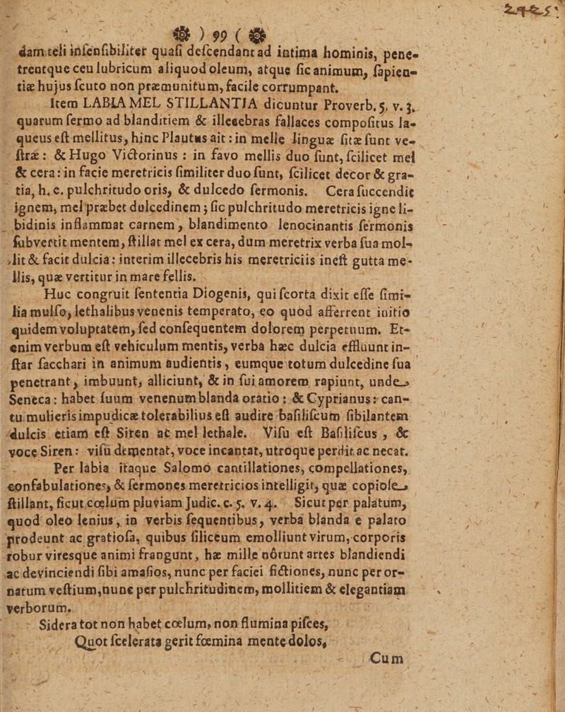 4am teli inienfibiliter quafi defcendantad intima hominis, pene- trentque ceu lubricum aliquod oleum, atque fic animum, fapiea- tiae hujus fcuto non praemunitum, facile corrumpant. Item LABIA MEL STILLANTIA dicuntur Proverb, 5, v. quarum fermo ad blanditiem &amp; illecebras fallaces compofitus la¬ queus eft mellitus, hjnc Plautus ait: in melie lingua fitsefunt ve- ftrae: &amp;Hugo Vicforinus : in favo mellis duo funt, fcilicet mei &amp; cera :in facie meretricis fimiliter duo funt, fcilicet decor &amp; gra¬ tia, h, e. pulchritudo oris, &amp; dulcedo fermonis. Cerafuccendic ignem, mei praebet dulcedinem $ fic pulchritudo meretricis igne li- bidinis inflammat carnem, blandimento lenocinantis fermonis (obvertit mentem&gt; ftiliat mei ex cera, dum meretrix verba fua moI-&gt; ,iit &amp; facit dulcia: interim illecebris his meretriciis inefl gutta me¬ llis, quae vertitur in mare fellis. Huc congruit lententia Diogenis, quifcorta dixit effe fimi- lia mulfo, lethalibus venenis temperato, eo quod afferrent initio quidem voluptatem, fed confequentem dolorem perpetuum. Et¬ enim verbum eft vehiculum mentis, verba hsec dulcia effluunt in~ ftar facchari in animum audientis, eumque totum dulcedine fua penetrant x imbuunt, alliciunt, &amp; in fui amorem rapiunt, unde_&gt; Seneca: habet fuurn venenum blanda oratio: &amp; Cyprianus: can¬ tu mulieris impudicae tolerabilius eft audire bafilifcum fibilantesn dulcis etiam cft Siren at mei lethale. Vifu eft Bafilifcus , Sc voce Siren: vifu dementat, voce incantat, utroque perdit ac necat. Per labia itaque Salomo cantillationes, compellationes, confabulatione^ &amp; fermones meretricios intelligir, quae copiole-» ftillant, ficut coelum pluviam Judic. c. 5. v. 4. Sicut per palatum, quod oleo lenius * in verbis fequentibus, verba blanda e palato 'prodeunt ac gratiofa, quibus (iliceum emolliunt virum, corporis robur viresque animi frangunt, hae mille n6runt artes blandiendi ac devinciendi (ibi amafios, nunc per faciei fi&amp;iones, nunc peror¬ natum veftium,nunc per pulchritudinem, mollitiem &amp; elegantiam verborum. , Sidera tot non habe^ coelum? non flumina pifces, Quot fcelerata gerit foemina mente dolos, ^ i Cum