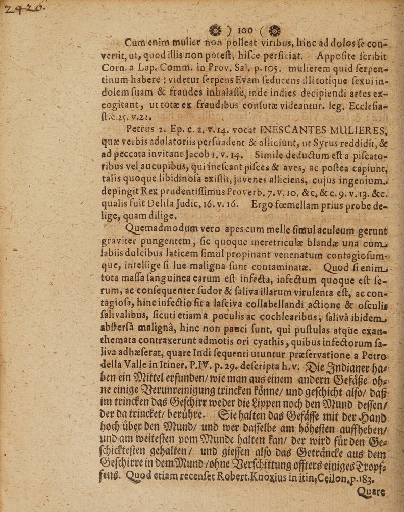 Cum enim mulier lion polleat viribus, hinc ad dolos fe con- vertit, ut, quc&lt;i iliis non poteft, hifce perficiat. Appofite fer ibit Corn. a Lap. Comm. inProv.Sa!. p. 105. mulierem quid ferpen- tinum habere : videtur ferpens Evam feducensilli totique fexui in¬ dolem iuam &amp; fraudes inhala fle, inde indies decipiendi artesex- cogitant, ut totas ex fraudibus confuta videantur. leg, Ecckfia- ftit.K* v.zi» , . Petrus 2. Ep. c. 2* 7.14, vocat INESCANTES MULIERES, quse verbis adulatoriis perfuadeot &amp; alliciunt, ut Syrus reddidit, de ad peccata invitant Jacet 1. v. 14. Simile dedudum eft a pifcato- ribus vel aucupibus, qui inefeant pifces &amp; aves, ac poflea capiunt, talis quoque libidinbia exsflit, juvenes alliciens, cujus ingenium^ depingit Rex prudentiffimus Proverb* 7. v. 10. &amp;'c, &amp; c. 9. v* 13. &amp;e* qualis fuit Deiila Judic, 16. v. 16. Ergo femellam prius probe de¬ lige, quam dilige. Quemadmodum vero apes cum meile fiosul aculeum gerunt graviter pungentem, fic quoque meretriculas blanda una curru labiisduicibus laticem fimul propinant venenatum contagiofum- que, intelhge fi lue maligna funt contaminatae. Quod fieniirL»- tota mafifa fanguinea earum eft- infe£a, infe&amp;um quoque eft fe¬ rum, ac confequeriterfudor&amp;faliva illarum virulenta eft, accon. tagiofa, hinc infedio fit a lafciva collabdlandi adione &amp; ofculis falivalibus, ficutictiama poculisac cochlearibus, faliva ibidenu abfterfa maligna, hinc non pauci funt, qui puftulas atque exan» themata contraxerunt admotis ori cyathis, quibus infedorum fa- liva adbaeferat, quare Indi fequenti utuntur prsefervatione a Petro della Valle in Itiner» P.IV. p, 29. deferipta h*v. g)(e °fflt)iClttev t)&amp;* feenein^?Weletfur)ben/micmanau^dnem anbern ©efdjte ob* ite etnige trmcfen fdnne/ unb gcfdt&gt;icht alfo/ bafi ini ftmfen m ©efcbin? roeber bte Zippm noc^ ben Stob beffen/ in ba trmcfef/ berubre. ©te baften m ©efdffe mtf ber £&lt;mb BbcHBePDcn 9ftmb/ unb mv baffefbe am bobeftett auffbeben/ miam meifeflen bom^tmbe balten fan/ ber mti fur Den @e* fcbicfteffett Qctjaltm/ unb gteffen ctffo m ©efrdncfe m bem ©efcbttpe in bem^unb /ofym SSnftyittms effeti ettftge^popfi Quq&amp; etiam recenfet RgberLKnojyus in i£in$C$iion*p.i83.