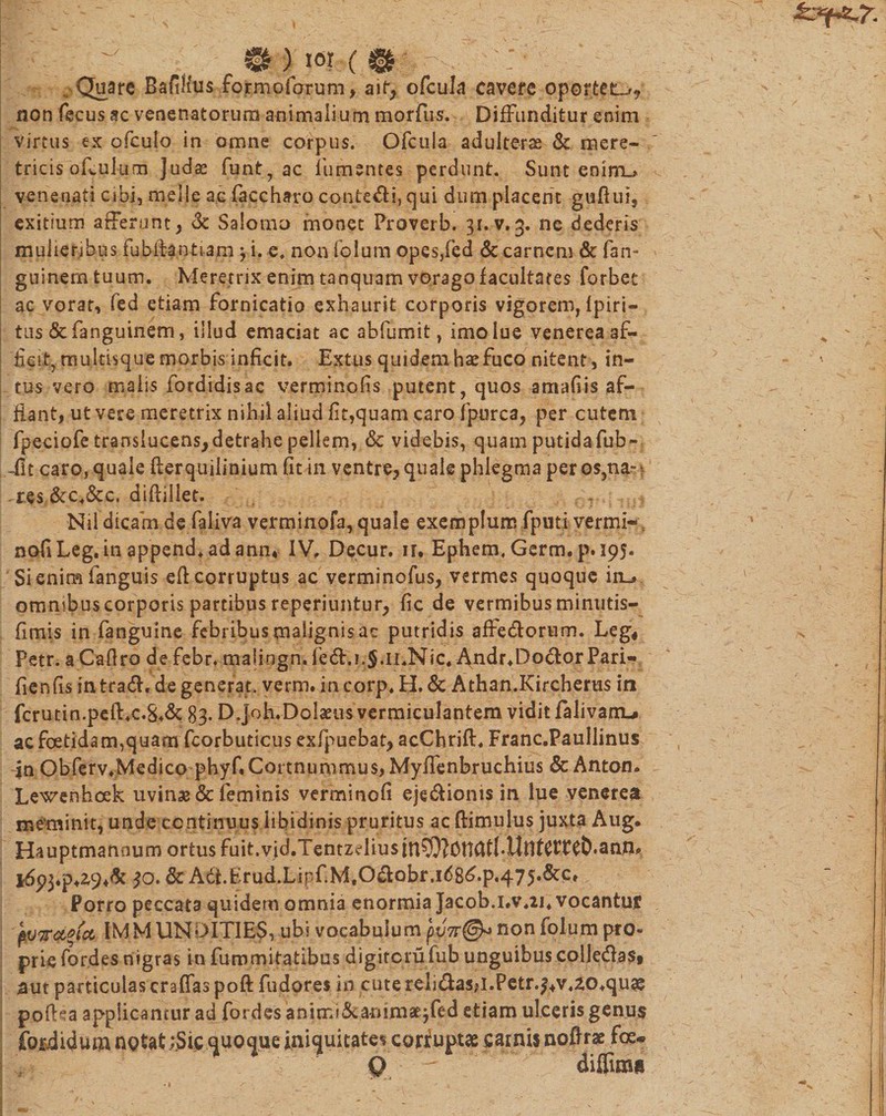 m)w(&amp; : Quare Baftlius fojrmofqrum» ait, ofcula cavere oportet^^ non fecus ac venenatorum animalium morfus, Diffunditur enim virtus ex ofculo in omne corpus. Ofcula adulterae &amp; mere¬ tricis of.uium Judas funt, ac fumentes perdunt. Sunt enim_* venenati cibi, meile ae faccharo contegi, qui dum placem guflui, exitium afferant, &amp; Salomo monet Proverb. 31. v. 3. ne dederis mulieribus fubftantiam ^ i. e. non fp.lum opes,fed &amp; carnem &amp; fan- guinemtuum. Meretrix enim tanquam vorago facultates forbet ac vorat, fed etiam fornicatio exhaurit corporis vigorem, fpiri*» tus &amp;fanguinem, illud emaciat ac abfumit, imo lue venerea af¬ ficit, multisque morbis inficit. Extus quidem hae fuco nitent, in¬ tus vero malis fordidisac verminofis putent, quos amafiis af¬ flant, ut vere meretrix nihil aliud fit,quam caro fpurca, per cutem fpeciofe translucens, detrahe pellem, &amp; videbis, quam putidafub» -fit caro, quale flerquilinium fit in ventre, quale phlegma peros,na-* res &amp;c.&amp;c. diflillet. Nil dicam de faliva verminofa, quale exemplum fputi vermi* s nofiLeg.in append+adann* IV. Decur. ir, Ephem. Germ. p.195. Si enim fanguis efl corruptus ac verminofus, vermes quoque in-» omnjbuscorporis partibus reperiuntur, fic de vermibus minutis- fimis in fanguine febribus malignis ac putridis affedlorum. Leg, Petr. a Caflro de febr. malingn. fe&amp;»i.;$*ii«Nic« j\ndr.Dodlor Pari- fienfis in tradi, de generat, verm. in corp. H. &amp; Athan.Kircherus in fcrutin.pefl.c.8»&amp; 83. D Joh.Dolseus vermiculantem vidit falivanu ac foetidam,quam fcorbuticus exfpuebat, acChrifl. Franc.Paullinus in Obferv.Medico phyf.Cottnummus, Myifenbruchius &amp; Anton. Lewenhoek uvinse &amp; feminis verminofi eje&amp;ioms in lue venerea meminit, unde continuus libidinis pruritus ac (limulus juxta Aug- Hauptmanoum ortus fuit.vid.Tentzdiusin^Ott(J£l*Unt£tTe&amp;.anfl, $0. &amp; Adl.Brud.Lipf.MtOdlobr.i68^.p.475.&amp;c» Porro peccata quidem omnia enormia Jacob.i.v.u* vocantur pV7ra*ict IMMUNDITIES, ubi vocabulum pv7r@&lt;&gt; non folum pro¬ prie fordes nigras in fummitatibus digitcrufub unguibuscolledlaSt aut particulas craffaspoft fudores in cuterelidlasjl.Petr.^v.ao.quss poflea applicantur ad fordes a n i rr.i &amp; an i m £ j fe d etiam ulceris genus foriidum notat ;.Si(: «juo^ue jnic[uitatevcorf uptae sainij noflr* fcq.