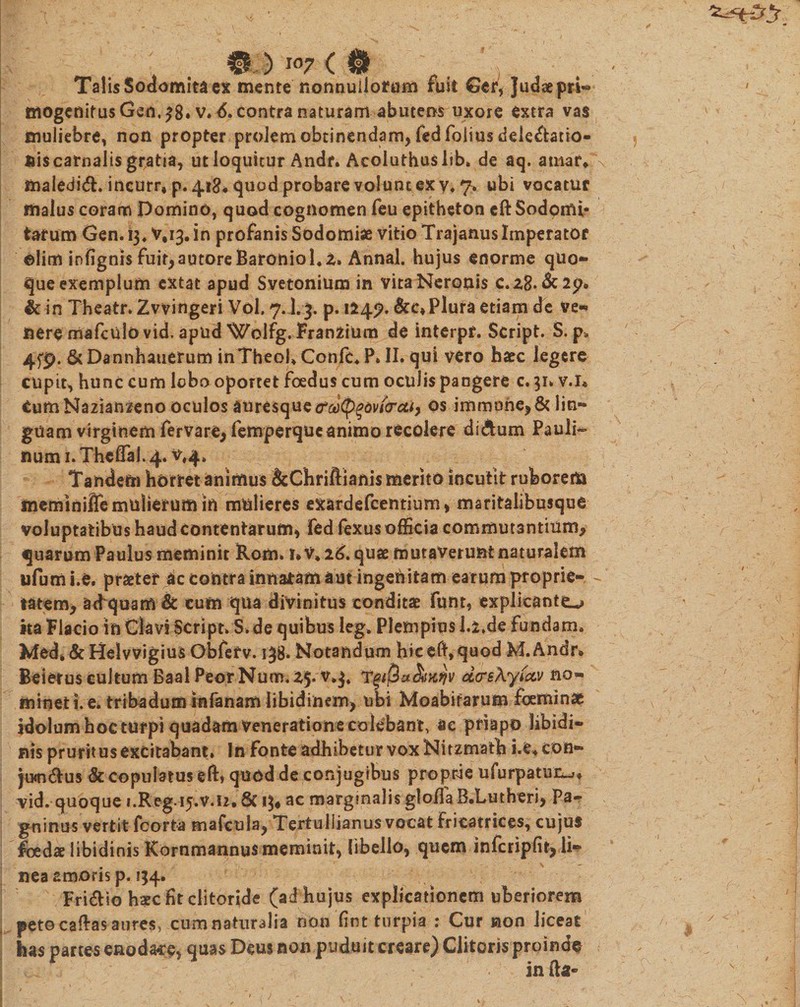 Talis Sodomita ex mente nonnullorum ruit Gef*}udaepri- mogenitus Gen. 38. v* &lt;5. contra naturam abutens uxore extra vas muliebre, non propter prolem obtinendam, fedfolius delegatio¬ nis carnalis gratia, ut loquitur Andr. Acoluthuslib. de aq. amaf* maiedid. incurr, p. 418« quod probare volunt ex y. 7. ubi vocatur malus coram Domino, quod cognomen feu epitheton eft Sodomi¬ tarum Gen. 13, V,i3. in profanis Sodomi* vitio Trajanus Imperator olim infignis fui^autoreBaroniol.z. Annal. hujus enorme quod¬ que exemplum extat apud Svetonium in vita Neronis c.28. &amp;2p«, &amp; in Theatr. Zvvingeri Vol, 7.].3. p. 124?. &amp;c* Plura etiam de ve¬ nere mafculovid, apud Wolfg. Franzium de interpr. Script. S. p* 4fp. &amp; Dannhauerum inTheoh Confc. P. II. qui vero haec legere cupit, hunc cum lobo oportet foedus cum oculis pangere c. 31. v.i* CumNazianzeno oculos auresque &lt;rod&lt;pqov(&lt;rcti} os immone,&amp; lin¬ guam virginem fervare, femperque animo recolere di dum Pauli- num 1. Theffal. 4. v#4» Tandem horret animus &amp;Chriftianis merito incutit ruborem meminiffe mulierum in mulieres exardefcentium, maritalibusque voluptatibus haud contentarum, fed fexus officia commutantium, quarum Paulus meminit Rom. r.v* 26. quae mutaverunt naturalem ufum i.e. praeter ic contra innatam aut ingehitam earum proprie- - tatem, aequam &amp; cum qua divinitus conditae funt, explicante^ ita Flacio in Clavi Script. S. de quibus leg. Plempius l.i.de fundam. Med» &amp; HelvvigiusGbferv. 138. Notandum hic eft, quod M.Andr» Beierus cultum Baal PeorNum. 25.T%i(2ct&amp;K?jv d&lt;re\y(co/ no¬ minet i. e. tribadum infanam libidinem, ubi Moabifarum fcemin* idolum hoc turpi quadam veneratione colebant, ae priapo libidi¬ nis pruritus excitabant. In fonte adhibetur vox Nitzmath i.e^con- jixn&amp;us &amp; copulatus eft, quod de conjugibus proprie ufurpatui^* vid. quoque i.Rfcg.-iy.v-.U* 8c 13* ac marginalis gioffa B.Lutheri, Pa- gninus vertit fcorta mafcula, Tertullianus vocat fricatrices, cujus foedae libidinis Rornmannus meminit, libello, quem infcripfit, li¬ nea amoris p. 134. Fri&amp;io haec fit clitoride (ad hujus explicationem uberiorem peto caftas aures, cum naturalia non fint turpia : Cur non liceat has partes enodare* quas Deus non puduit creare) Clitoris proinde in fta- i