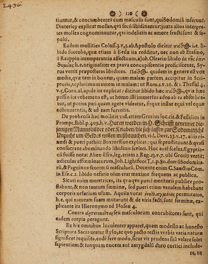 0 ) 116 ( © tiuniur,&amp;concumbentes cum mafculis funt,quiSodomia inferusjf» Dietericp explicat molles,qvi fecuiibidinantunjuxta alios interpre¬ tes molles cognominantur,qvi indeliciis ac amore fradifunt &amp; fe« pulti* Eadem mollities CololT^.vj.abApoftolo dicitur ne, li* bido fuccuba,quas etiam k Beda ita redditur, nec non ab Erafmo, a Rauppio intemperantia affeduum,aJoh.01eario libido ia em* h.e.originaliter ex prava concupifcentia profirifeente, Sy¬ rus vertit praepofteras libidines. na#©* quidem in genere eft vox media,qvae tam in bonam, quam malam partem accipitur in Seri— pturis,iitpiurimum autem in malam: ut Rom.i.v.26. &amp; i.Theflil.4» v^.Corn.aLapsde ita explicat .* dicitur libido haec qvia haec paffio ita vehemens eft, ut homo iliiimmerliisadeoab ea abibrbea* tur, ut potius pati quam agere videatur, fuque indar equi vel equae adhinnientis, &amp; ad eam furentis* De probrofa hac mollitie vid.etiamGrotius loc.cit.&amp;FeiTeiius in PromptJBibl. p.4oj&gt;.h.v.vg)uren lfcrDen m#.@c(&gt;riffi:gerKiinet t&gt;i«* |cnigcn\0?anm5br!D^t oDerblnabcn/Oie fici; Icijfm juc@oDomifi|d;c tInjucf)fum@eIDt^ ttsi«cnmi^teauc^en.viJ.Devt.i3.v. 17. aliis ci- fiadi &amp; pueri pathici,Buxtorffiusexplicat:qui feproftituimt&amp;qvafi eonfecrant abominando libidinis fceleri. Hoc autefcelus^Sgyptia- cufuifle notat Aben-Efra,leg4etiam 2.Reg.23.v.7. ubi Croti? vertit; aediculas efFoeminatofum,Job.LightfootT.i.p.8o.domuSodomita- ru,&amp;Pagninus fcortotu mafculoru* Docente enim C.SaadioCom. in Efa.c.2. hbido nefaria olim erat maxime frequens ac publica. Sicuti enim meretrices, ita qvoqve pueri meritorii publice pro¬ flabant^ non tantum fcemina, fed pueri etiam venalem habebant corporis nefarium ufum. Aquila vocat permutatos, h.e. qui naturam fuam mutarunt &amp; de viris fadifunt feemina,ex¬ plicante ira Hieronymo ad Hofea 4. Contra dgcrevoKoirajkii mafculorum concubitores funt, qui tadem turpia peragunt* Ex h ;$ omnibus luculenter apparet,quam modefto ac honefto ' Scriptura Sacra utatur ftyio&gt;ac qvo pado tedis verbis varia natura figni hcet requinta,eode fere modo,ficut vir prudens fua velarefolet fapientiam &amp; tanqusm nuccm aut amygdalu dure cortici include¬ re* ne