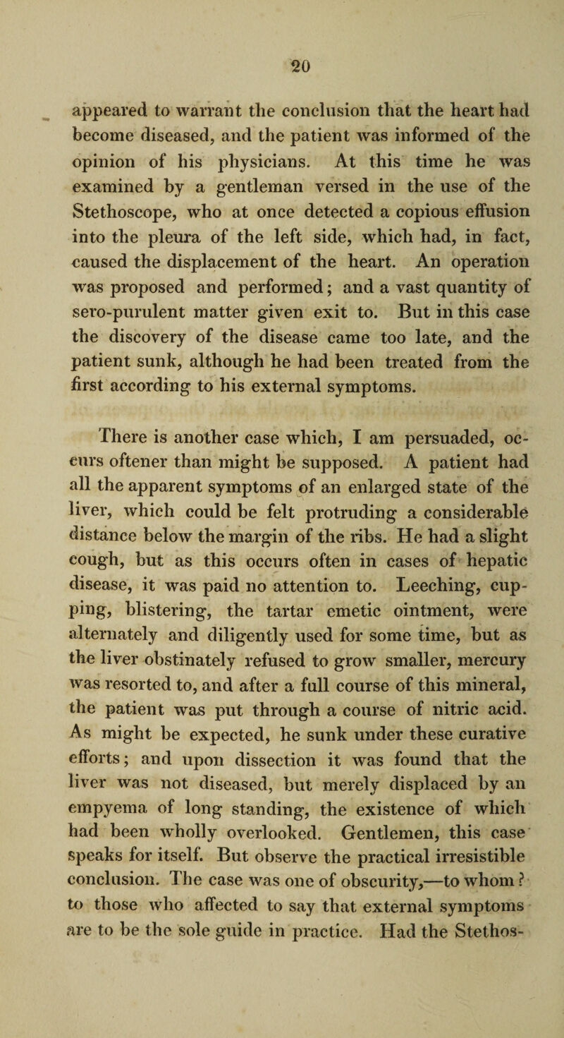 appeared to warrant the conclusion that the heart had become diseased, and the patient was informed of the opinion of his physicians. At this time he was examined by a gentleman versed in the use of the Stethoscope, who at once detected a copious effusion into the pleura of the left side, which had, in fact, caused the displacement of the heart. An operation was proposed and performed; and a vast quantity of sero-purulent matter given exit to. But in this case the discovery of the disease came too late, and the patient sunk, although he had been treated from the first according to his external symptoms. There is another case which, I am persuaded, oc¬ curs oftener than might be supposed. A patient had all the apparent symptoms of an enlarged state of the liver, which could be felt protruding a considerable distance below the margin of the ribs. He had a slight cough, but as this occurs often in cases of hepatic disease, it was paid no attention to. Leeching, cup¬ ping, blistering, the tartar emetic ointment, were alternately and diligently used for some time, but as the liver obstinately refused to grow smaller, mercury was resorted to, and after a full course of this mineral, the patient was put through a course of nitric acid. As might be expected, he sunk under these curative efforts; and upon dissection it was found that the liver was not diseased, but merely displaced by an empyema of long standing, the existence of which had been wholly overlooked. Gentlemen, this case speaks for itself. But observe the practical irresistible conclusion. The case was one of obscurity,—to whom ? to those who affected to say that external symptoms are to be the sole guide in practice. Had the Stethos-