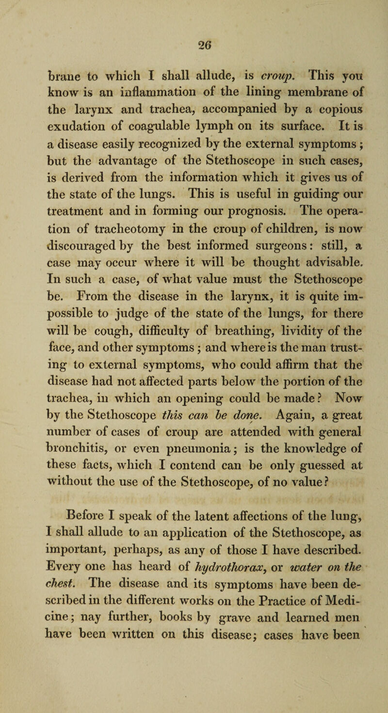 brane to which I shall allude, is croup. This you know is an inflammation of the lining membrane of the larynx and trachea, accompanied by a copious exudation of coagulable lymph on its surface. It is a disease easily recognized by the external symptoms; but the advantage of the Stethoscope in such cases, is derived from the information which it gives us of the state of the lungs. This is useful in guiding our treatment and in forming our prognosis. The opera¬ tion of tracheotomy in the croup of children, is now discouraged by the best informed surgeons: still, a case may occur where it will be thought advisable. In such a case, of what value must the Stethoscope be. From the disease in the larynx, it is quite im¬ possible to judge of the state of the lungs, for there will be cough, difficulty of breathing, lividity of the face, and other symptoms; and where is the man trust¬ ing to external symptoms, who could affirm that the disease had not affected parts below the portion of the trachea, in which an opening could be made ? Now by the Stethoscope this can be done. Again, a great number of cases of croup are attended with general bronchitis, or even pneumonia; is the knowledge of these facts, which I contend can be only guessed at without the use of the Stethoscope, of no value? Before I speak of the latent affections of the lung, I shall allude to an application of the Stethoscope, as important, perhaps, as any of those I have described. Every one has heard of hydrothoraoc, or water on the chest. The disease and its symptoms have been de¬ scribed in the different works on the Practice of Medi¬ cine ; nay further, books by grave and learned men have been written on this disease; cases have been