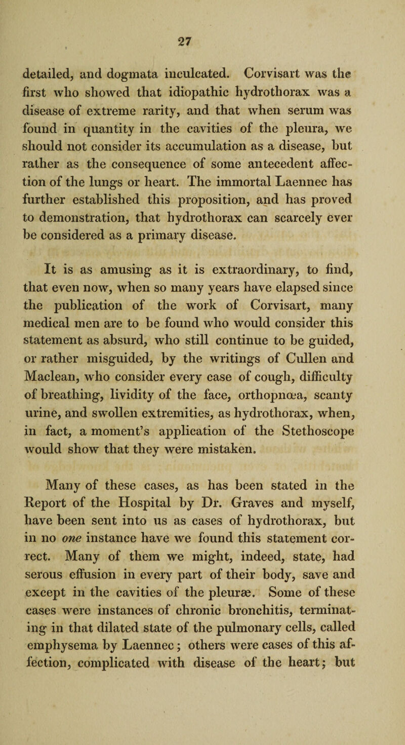 detailed, and dogmata inculcated. Corvisart was the first who showed that idiopathic hydrothorax was a disease of extreme rarity, and that when serum was found in quantity in the cavities of the pleura, we should not consider its accumulation as a disease, but rather as the consequence of some antecedent affec¬ tion of the lungs or heart. The immortal Laennec has further established this proposition, and has proved to demonstration, that hydrotliorax can scarcely ever be considered as a primary disease. It is as amusing as it is extraordinary, to find, that even now, when so many years have elapsed since the publication of the work of Corvisart, many medical men are to be found who would consider this statement as absurd, who still continue to be guided, or rather misguided, by the writings of Cullen and Maclean, who consider every case of cough, difficulty of breathing, lividity of the face, ortliopnoea, scanty urine, and swollen extremities, as hydrothorax, when, in fact, a moment’s application of the Stethoscope would show that they were mistaken. Many of these cases, as has been stated in the Report of the Hospital by Dr. Graves and myself, have been sent into us as cases of hydrothorax, but in no one instance have we found this statement cor¬ rect. Many of them we might, indeed, state, had serous effusion in every part of their body, save and except in the cavities of the pleurae. Some of these cases were instances of chronic bronchitis, terminat¬ ing in that dilated state of the pulmonary cells, called emphysema by Laennec; others were cases of this af¬ fection, complicated with disease of the heart; but