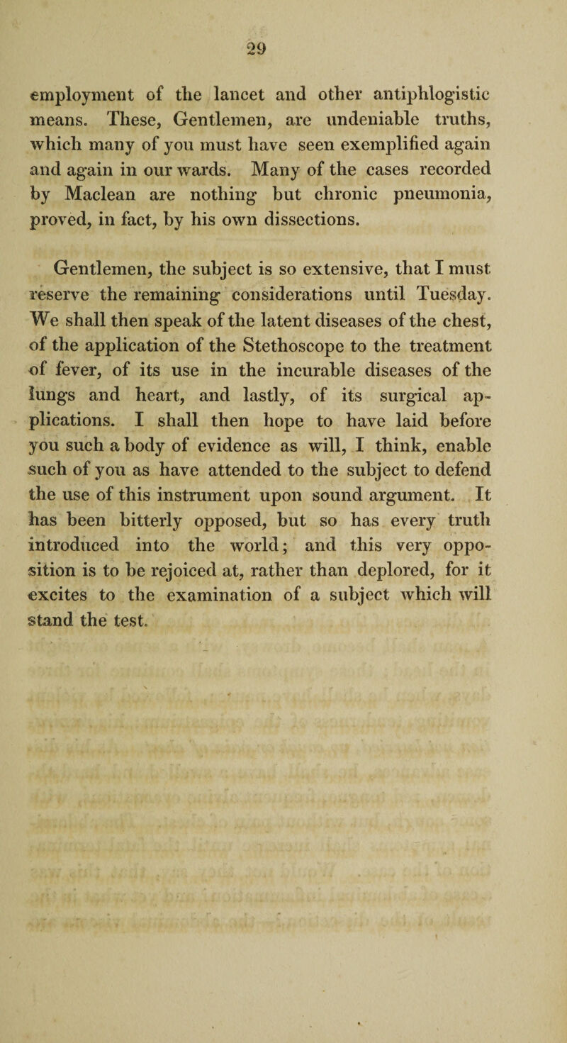 employment of tlie lancet and other antiphlogistic means. These, Gentlemen, are undeniable truths, which many of you must have seen exemplified again and again in our wards. Many of the cases recorded by Maclean are nothing but chronic pneumonia, proved, in fact, by his own dissections. Gentlemen, the subject is so extensive, that I must reserve the remaining considerations until Tuesday. We shall then speak of the latent diseases of the chest, of the application of the Stethoscope to the treatment of fever, of its use in the incurable diseases of the lungs and heart, and lastly, of its surgical ap¬ plications. I shall then hope to have laid before you such a body of evidence as will, I think, enable such of you as have attended to the subject to defend the use of this instrument upon sound argument. It has been bitterly opposed, but so has every truth introduced into the world; and this very oppo¬ sition is to be rejoiced at, rather than deplored, for it excites to the examination of a subject which will stand the test.