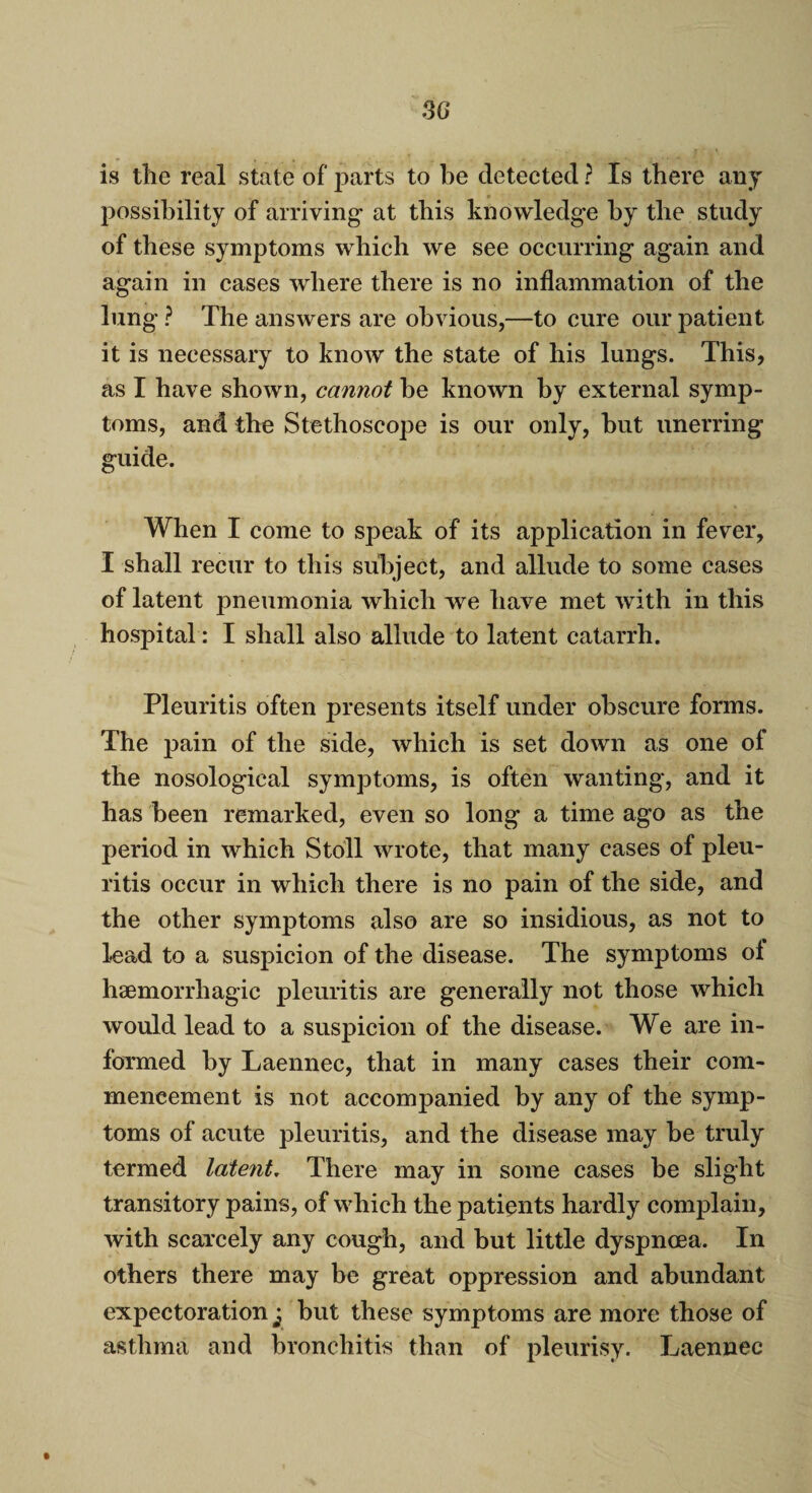 is the real state of parts to be detected ? Is there any possibility of arriving at this knowledge by the study of these symptoms which we see occurring again and again in cases where there is no inflammation of the lung? The answers are obvious,—to cure our patient it is necessary to know the state of his lungs. This, as I have shown, cannot he known by external symp¬ toms, and the Stethoscope is our only, hut unerring guide. When I come to speak of its application in fever, I shall recur to this subject, and allude to some cases of latent pneumonia which we have met with in this hospital: I shall also allude to latent catarrh. Pleuritis often presents itself under obscure forms. The pain of the side, which is set down as one of the nosological symptoms, is often wanting, and it has been remarked, even so long a time ago as the period in which Stoll wrote, that many cases of pleu¬ ritis occur in which there is no pain of the side, and the other symptoms also are so insidious, as not to lead to a suspicion of the disease. The symptoms ol haemorrhagic pleuritis are generally not those which would lead to a suspicion of the disease. We are in¬ formed by Laennec, that in many cases their com¬ mencement is not accompanied by any of the symp¬ toms of acute pleuritis, and the disease may be truly termed latent. There may in some cases be slight transitory pains, of which the patients hardly complain, with scarcely any cough, and but little dyspnoea. In others there may be great oppression and abundant expectoration y but these symptoms are more those of asthma and bronchitis than of pleurisy. Laennec