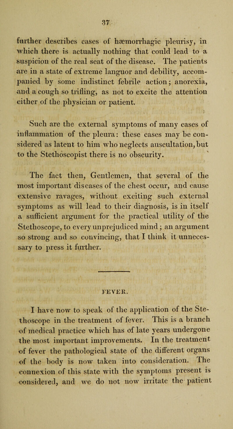 further describes cases of haemorrhagic pleurisy, in which there is actually nothing* that could lead to a suspicion of the real seat of the disease. The patients are in a state of extreme languor and debility, accom¬ panied by some indistinct febrile action; anorexia, and a cough so trifling, as not to excite the attention either of the physician or patient. Such are the external symptoms of many cases of inflammation of the pleura: these cases may be con¬ sidered as latent to him who neglects auscultation, but to the Stethoscopist there is no obscurity. The fact then, Gentlemen, that several of the most important diseases of the chest occur, and cause extensive ravages, without exciting such external symptoms as will lead to their diagnosis, is in itself a sufficient argument for the practical utility of the Stethoscope, to every unprejudiced mind; an argument so strong and so convincing, that I think it unneces¬ sary to press it further. FEVER, I have now to speak of the application of the Ste¬ thoscope in the treatment of fever. This is a branch of medical practice which has of late years undergone the most important improvements. In the treatment of fever the pathological state of the different organs of the body is now taken into consideration. The connexion of this state with the symptoms present is considered, and we do not now irritate the patient