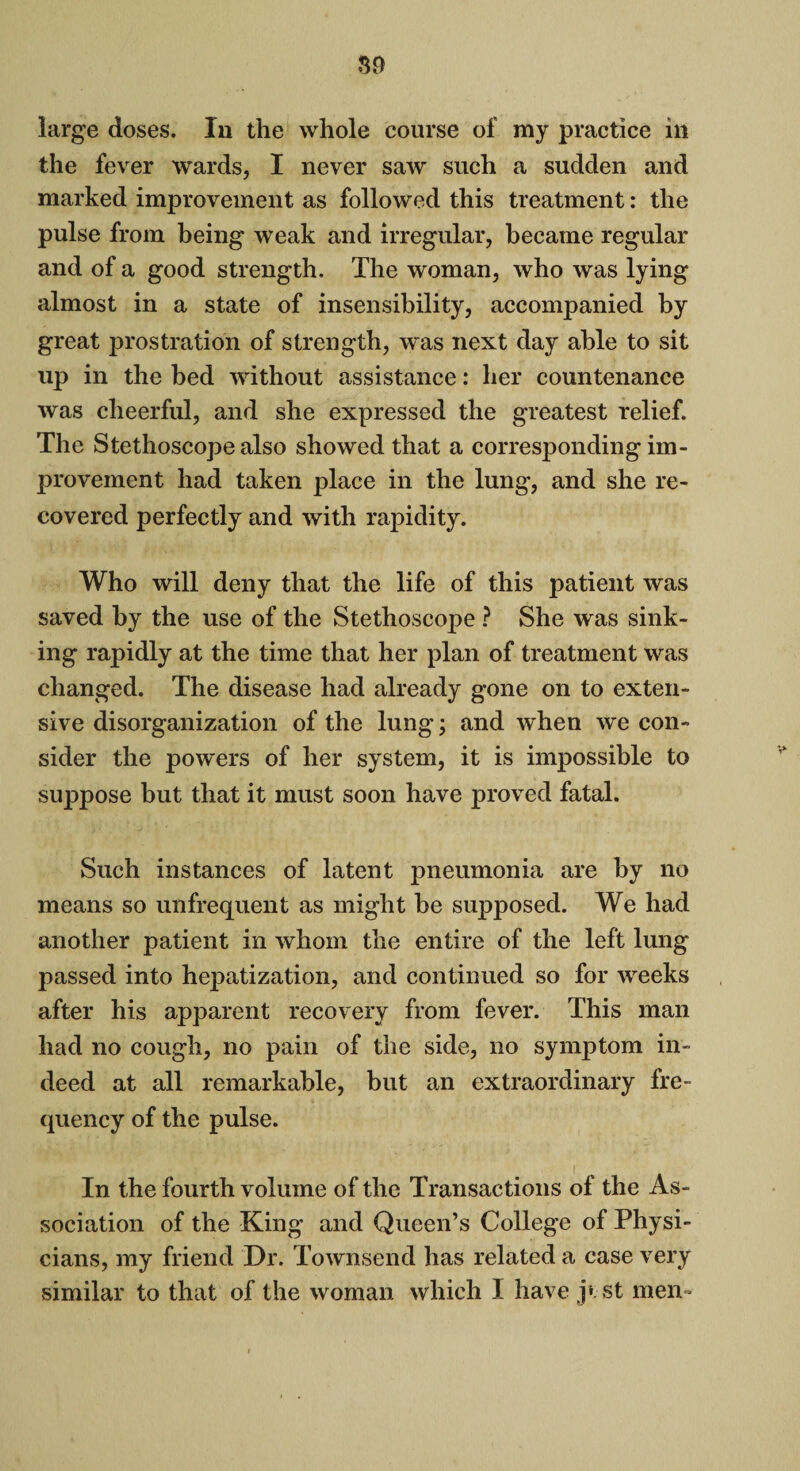 large doses. In the whole course of my practice ill the fever wards, I never saw such a sudden and marked improvement as followed this treatment: the pulse from being weak and irregular, became regular and of a good strength. The woman, who was lying almost in a state of insensibility, accompanied by great prostration of strength, was next day able to sit up in the bed without assistance: her countenance was cheerful, and she expressed the greatest relief. The Stethoscope also showed that a corresponding im¬ provement had taken place in the lung, and she re¬ covered perfectly and with rapidity. Who will deny that the life of this patient was saved by the use of the Stethoscope ? She was sink¬ ing rapidly at the time that her plan of treatment was changed. The disease had already gone on to exten¬ sive disorganization of the lung; and when we con¬ sider the powers of her system, it is impossible to suppose but that it must soon have proved fatal. Such instances of latent pneumonia are by no means so unfrequent as might be supposed. We had another patient in whom the entire of the left lung passed into hepatization, and continued so for weeks after his apparent recovery from fever. This man had no cough, no pain of the side, no symptom in¬ deed at all remarkable, but an extraordinary fre¬ quency of the pulse. In the fourth volume of the Transactions of the As¬ sociation of the King- and Queen’s College of Physi¬ cians, my friend Dr. Townsend has related a case very similar to that of the woman which I have j» st men