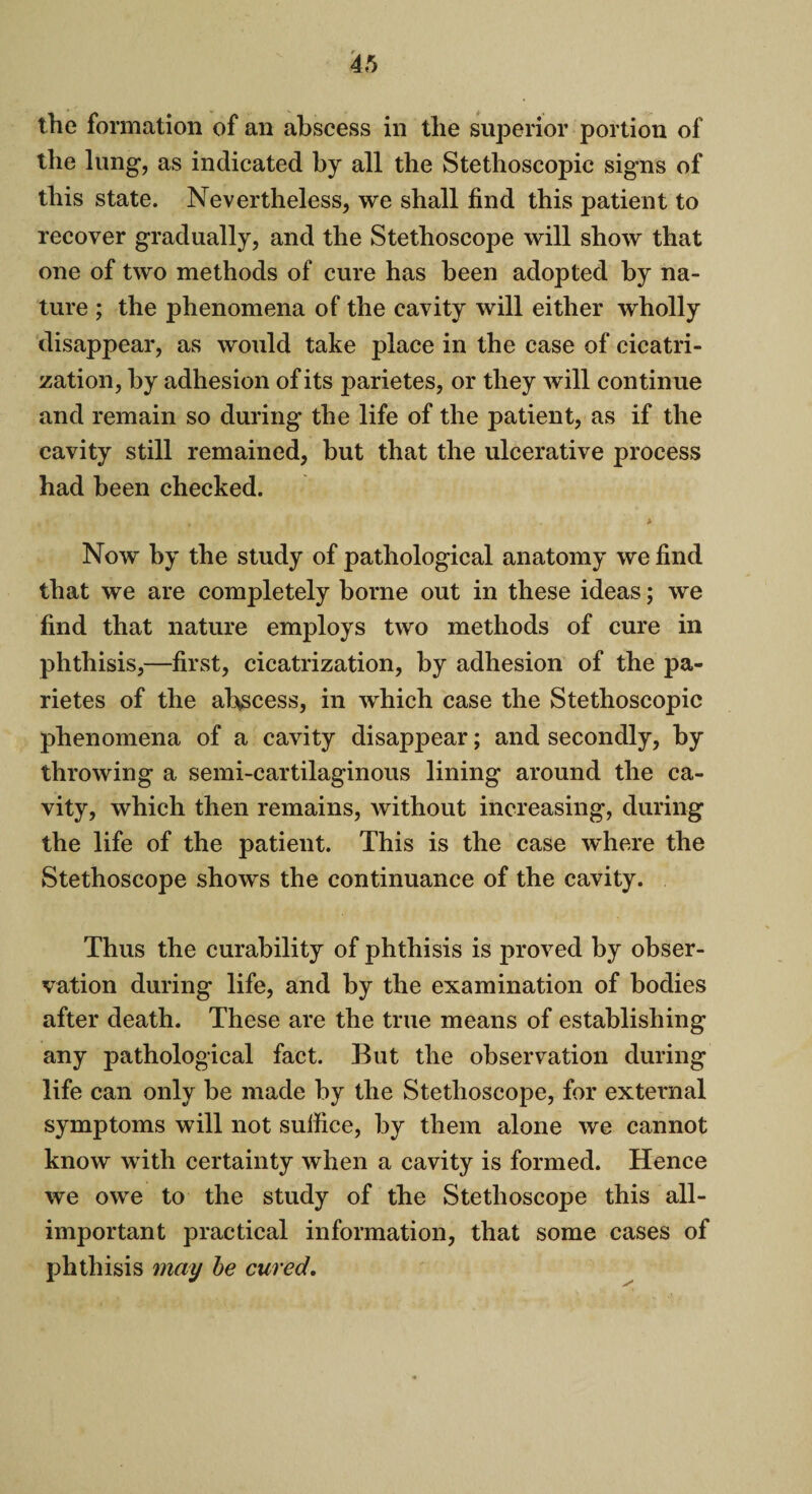 the formation of an abscess in the superior portion of the lung, as indicated by all the Stethoscopic signs of this state. Nevertheless, we shall find this patient to recover gradually, and the Stethoscope will show that one of two methods of cure has been adopted by na¬ ture ; the phenomena of the cavity will either wholly disappear, as would take place in the case of cicatri¬ zation, by adhesion of its parietes, or they will continue and remain so during the life of the patient, as if the cavity still remained, but that the ulcerative process had been checked. * Now by the study of pathological anatomy we find that we are completely borne out in these ideas; we find that nature employs two methods of cure in phthisis,—first, cicatrization, by adhesion of the pa¬ rietes of the abscess, in which case the Stethoscopic phenomena of a cavity disappear; and secondly, by throwing a semi-cartilaginous lining around the ca¬ vity, which then remains, without increasing, during the life of the patient. This is the case where the Stethoscope shows the continuance of the cavity. Thus the curability of phthisis is proved by obser¬ vation during life, and by the examination of bodies after death. These are the true means of establishing any pathological fact. But the observation during life can only be made by the Stethoscope, for external symptoms will not suffice, by them alone we cannot know with certainty when a cavity is formed. Hence we owe to the study of the Stethoscope this all- important practical information, that some cases of phthisis may be cured.