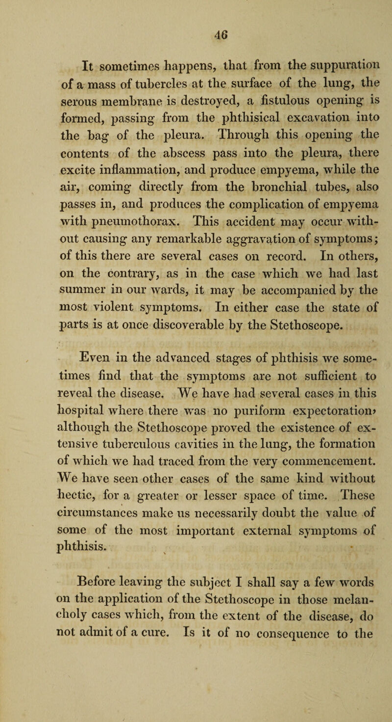 It sometimes happens, that from the suppuration of a mass of tubercles at the surface of the lung, the serous membrane is destroyed, a fistulous opening is formed, passing from the phthisical excavation into the hag of the pleura. Through this opening the contents of the abscess pass into the pleura, there excite inflammation, and produce empyema, while the air, coming directly from the bronchial tubes, also passes in, and produces the complication of empyema with pneumothorax. This accident may occur with¬ out causing any remarkable aggravation of symptoms; of this there are several cases on record. In others, on the contrary, as in the case which we had last summer in our wards, it may be accompanied by the most violent symptoms. In either case the state of parts is at once discoverable by the Stethoscope. Even in the advanced stages of phthisis we some¬ times find that the symptoms are not sufficient to reveal the disease. We have had several cases in this hospital where there was no puriform expectoration? although the Stethoscope proved the existence of ex¬ tensive tuberculous cavities in the lung, the formation of which we had traced from the very commencement. We have seen other cases of the same kind without hectic, for a greater or lesser space of time. These circumstances make us necessarily doubt the value of some of the most important external symptoms of phthisis. Before leaving the subject I shall say a few words on the application of the Stethoscope in those melan¬ choly cases which, from the extent of the disease, do not admit of a cure. Is it of no consequence to the