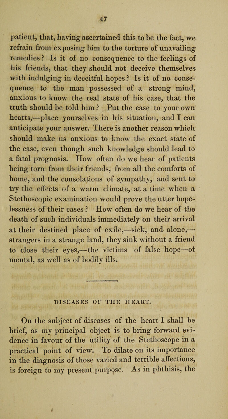 patient, that, having ascertained this to be the fact, we refrain from exposing him to the torture of unavailing remedies ? Is it of no consequence to the feelings of his friends, that they should not deceive themselves with indulging in deceitful hopes ? Is it of no conse¬ quence to the man possessed of a strong mind, anxious to know the real state of his case, that the truth should be told him ? Put the case to your own hearts,—place yourselves in his situation, and I can anticipate your answer. There is another reason which should make us anxious to know the exact state of the case, even though such knowledge should lead to a fatal prognosis. How often do we hear of patients being torn from their friends, from all the comforts of home, and the consolations of sympathy, and sent to try the effects of a warm climate, at a time when a Stethoscopic examination would prove the utter hope¬ lessness of their cases ? How often do we hear of the death of such individuals immediately on their arrival at their destined place of exile,—-sick, and alone,— strangers in a strange land, they sink without a friend to close their eyes,—the victims of false hope—of mental, as well as of bodily ills. DISEASES OF THE HEART. On the subject of diseases of the heart I shall be brief, as my principal object is to bring forward evi¬ dence in favour of the utility of the Stethoscope in a practical point of view. To dilate on its importance in the diagnosis of those varied and terrible affections, is foreign to my present purpose. As in phthisis, the