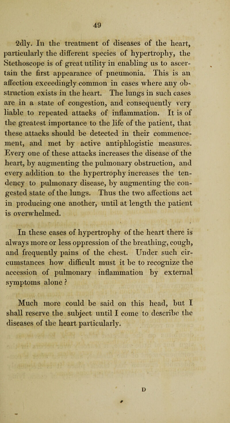 2dly. In the treatment of diseases of the heart, particularly the different species of hypertrophy, the Stethoscope is of great utility in enabling us to ascer¬ tain the first appearance of pneumonia. This is an affection exceedingly common in cases where any ob¬ struction exists in the heart. The lungs in such cases are in a state of congestion, and consequently very liable to repeated attacks of inflammation. It is of the greatest importance to the fife of the patient, that these attacks should be detected in their commence¬ ment, and met by active antiphlogistic measures. Every one of these attacks increases the disease of the heart, by augmenting the pulmonary obstruction, and every addition to the hypertrophy increases the ten¬ dency to pulmonary disease, by augmenting the con¬ gested state of the lungs. Thus the two affections act in producing one another, until at length the patient is overwhelmed. In these cases of hypertrophy of the heart there is always more or less oppression of the breathing, cough, and frequently pains of the chest. Under such cir¬ cumstances how difficult must it be to recognize the accession of pulmonary inflammation by external symptoms alone ? Much more could be said on this head, but I shall reserve the subject until I come to describe the diseases of the heart particularly. * D