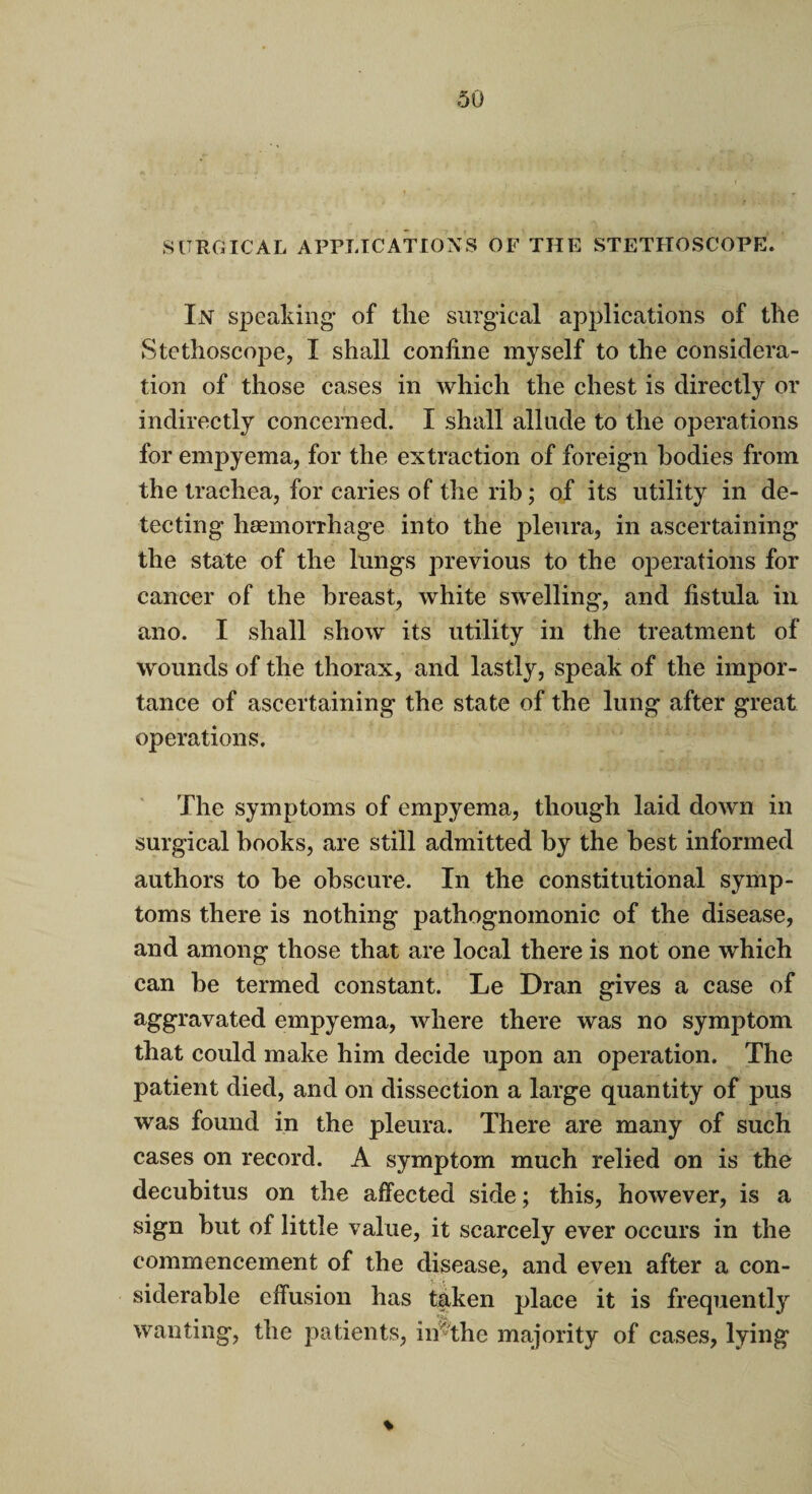 SURGICAL APPLICATIONS OF THE STETHOSCOPE. In speaking* of the surgical applications of the Stethoscope, I shall coniine myself to the considera¬ tion of those cases in which the chest is directly or indirectly concerned. I shall allude to the operations for empyema, for the extraction of foreign bodies from the trachea, for caries of the rib; of its utility in de¬ tecting haemorrhage into the pleura, in ascertaining the state of the lungs previous to the operations for cancer of the breast, white swelling, and fistula in ano. I shall show its utility in the treatment of wounds of the thorax, and lastly, speak of the impor¬ tance of ascertaining the state of the lung after great operations. The symptoms of empyema, though laid down in surgical books, are still admitted by the best informed authors to be obscure. In the constitutional symp¬ toms there is nothing pathognomonic of the disease, and among those that are local there is not one which can be termed constant. Le Dran gives a case of aggravated empyema, where there was no symptom that could make him decide upon an operation. The patient died, and on dissection a large quantity of pus was found in the pleura. There are many of such cases on record. A symptom much relied on is the decubitus on the affected side; this, however, is a sign but of little value, it scarcely ever occurs in the commencement of the disease, and even after a con¬ siderable effusion has taken place it is frequently wanting, the patients, in the majority of cases, lying