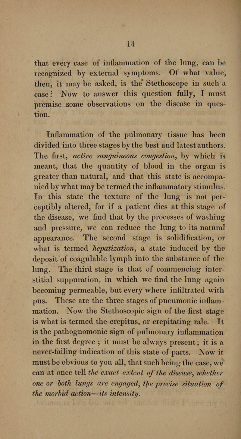 that every case of inflammation of the lung, can be recognized by external symptoms. Of what value, then, it may be asked, is the* Stethoscope in such a case? Now to answer this question fully, I must premise some observations on the disease in ques¬ tion. Inflammation of the pulmonary tissue has been divided into three stages by the best and latest authors. The first, active sanguineous congestion, by which is meant, that the quantity of blood in the organ is greater than natural, and that this state is accompa¬ nied by what may be termed the inflammatory stimulus. In this state the texture of the lung is not per¬ ceptibly altered, for if a patient dies at this stage of the disease, we find that by the processes of washing and pressure, we can reduce the lung to its natural appearance. The second stage is solidification, or what is termed hepatization, a state induced by the deposit of coagulable lymph into the substance of the lung. The third stage is that of commencing inter¬ stitial suppuration, in which we find the lung again becoming permeable, but every where infiltrated with pus. These are the three stages of pneumonic inflam¬ mation. Now the Stethoscopic sign of the first stage is what is termed the crepitus, or crepitating rale. It is the pathognomonic sign of pulmonary inflammation in the first degree ; it must be always present; it is a never-failing indication of this state of parts. Now it must be obvious to you all, that such being the case, we can at once tell the exact extent of the disease, whether one or both lungs are engaged, t\ie precise situation of the morbid action—its intensity.