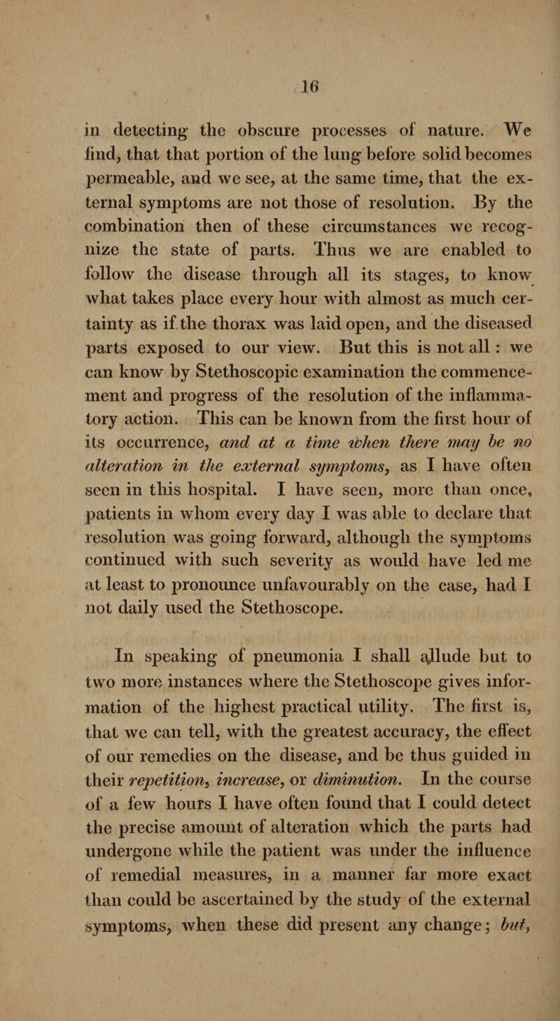 in detecting the obscure processes of nature. We find, that that portion of the lung before solid becomes permeable, and we see, at the same time, that the ex¬ ternal symptoms are not those of resolution. By the combination then of these circumstances we recog¬ nize the state of parts. Thus we are enabled to follow the disease through all its stages, to know what takes place every hour with almost as much cer¬ tainty as if the thorax was laid open, and the diseased parts exposed to our view. But this is not all: we can know by Stethoscopic examination the commence¬ ment and progress of the resolution of the inflamma¬ tory action. This can be known from the first hour of its occurrence, and at a time ivlien there may be no alteration in the external symptoms, as I have often seen in this hospital. I have seen, more than once, patients in whom every day I was able to declare that resolution was going forward, although the symptoms continued with such severity as would have led me at least to pronounce unfavourably on the case, had I not daily used the Stethoscope. In speaking of pneumonia I shall ajlude but to two more instances where the Stethoscope gives infor¬ mation of the highest practical utility. The first is, that we can tell, with the greatest accuracy, the effect of our remedies on the disease, and be thus guided in their repetition, increase, or diminution. In the course of a few hours I have often found that I could detect the precise amount of alteration which the parts had undergone while the patient was under the influence of remedial measures, in a manner far more exact than could be ascertained by the study of the external symptoms, when these did present any change; but,