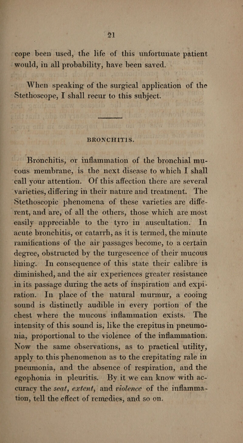 cope been used, the life of this unfortunate patient would, in all probability, have been saved. When speaking of the surgical application of the Stethoscope, I shall recur to this subject. BRONCHITIS. Bronchitis, or inflammation of the bronchial mu¬ cous membrane, is the next disease to which I shall call your attention. Of this affection there are several varieties, differing in their nature and treatment. The Stethoscopic phenomena of these varieties are diffe¬ rent, and are, of all the others, those which are most easily appreciable to the tyro in auscultation. In acute bronchitis, or catarrh, as it is termed, the minute ramifications of the air passages become, to a certain degree, obstructed by the turgescence of their mucous lining. In consequence of this state their calibre is diminished, and the air experiences greater resistance in its passage during the acts of inspiration and expi¬ ration. In place of the natural murmur, a cooing sound is distinctly audible in every portion of the chest where the mucous inflammation exists. The intensity of this sound is, like the crepitus in pneumo¬ nia, proportional to the violence of the inflammation. Now the same observations, as to practical utility, apply to this phenomenon as to the crepitating rale in pneumonia, and the absence of respiration, and the egophonia in pleuritis. By it we can know with ac¬ curacy the seat, extent, and violence of the inflamma¬ tion, tell the effect of remedies, and so on.