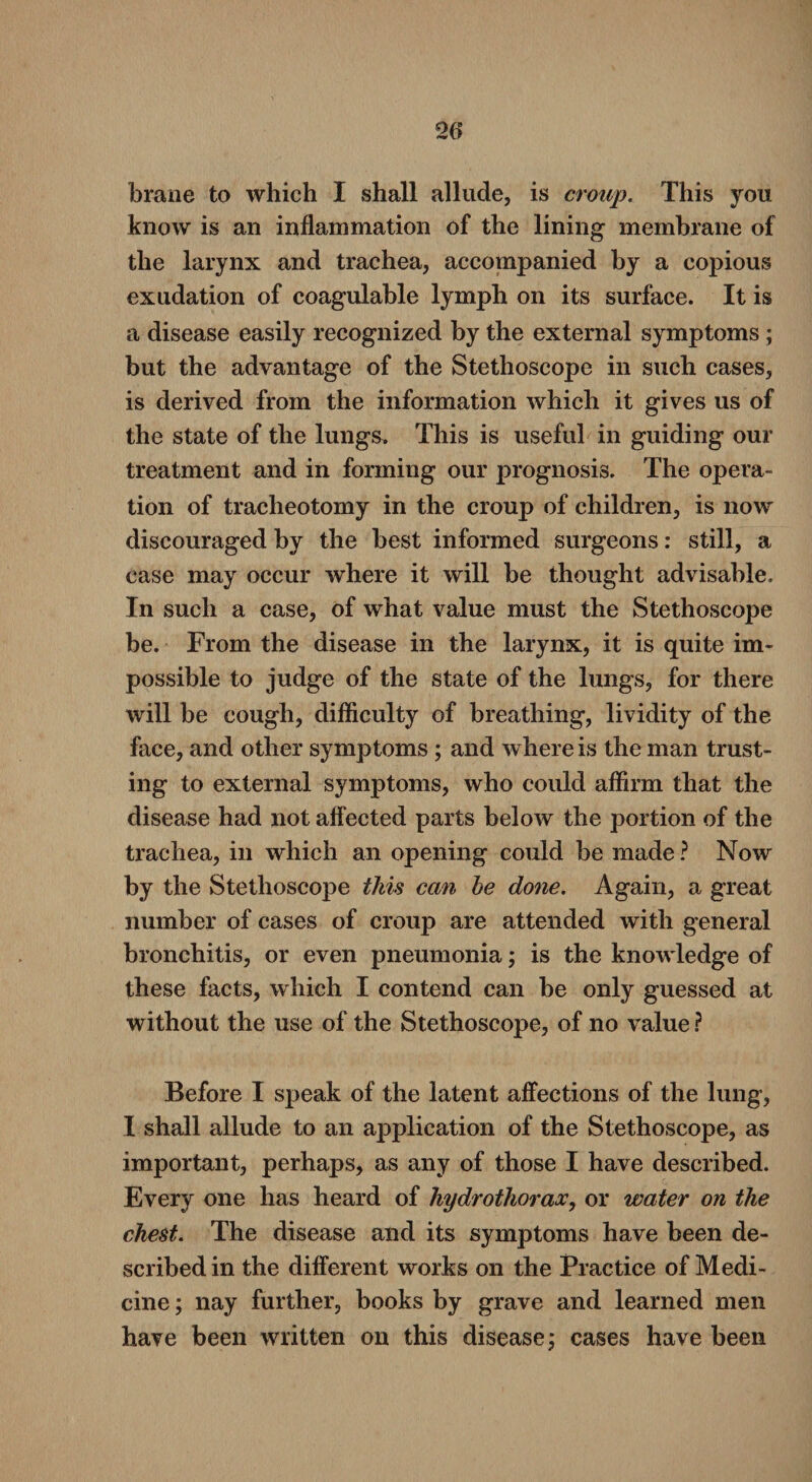 brane to which I shall allude, is croup. This you know is an inflammation of the lining membrane of the larynx and trachea, accompanied by a copious exudation of coagulable lymph on its surface. It is a disease easily recognized by the external symptoms ; but the advantage of the Stethoscope in such cases, is derived from the information which it gives us of the state of the lungs. This is useful in guiding our treatment and in forming our prognosis. The opera¬ tion of tracheotomy in the croup of children, is now discouraged by the best informed surgeons: still, a case may occur where it will be thought advisable. In such a case, of what value must the Stethoscope be. From the disease in the larynx, it is quite im¬ possible to judge of the state of the lungs, for there will be cough, difficulty of breathing, lividity of the face, and other symptoms ; and where is the man trust¬ ing to external symptoms, who could affirm that the disease had not affected parts below the portion of the trachea, in which an opening could be made? Now by the Stethoscope this can be done. Again, a great number of cases of croup are attended with general bronchitis, or even pneumonia; is the knowledge of these facts, which I contend can be only guessed at without the use of the Stethoscope, of no value ? Before I speak of the latent affections of the lung, I shall allude to an application of the Stethoscope, as important, perhaps, as any of those I have described. Every one has heard of hydrothorax, or water on the chest. The disease and its symptoms have been de¬ scribed in the different works on the Practice of Medi¬ cine; nay further, books by grave and learned men have been written on this disease; cases have been