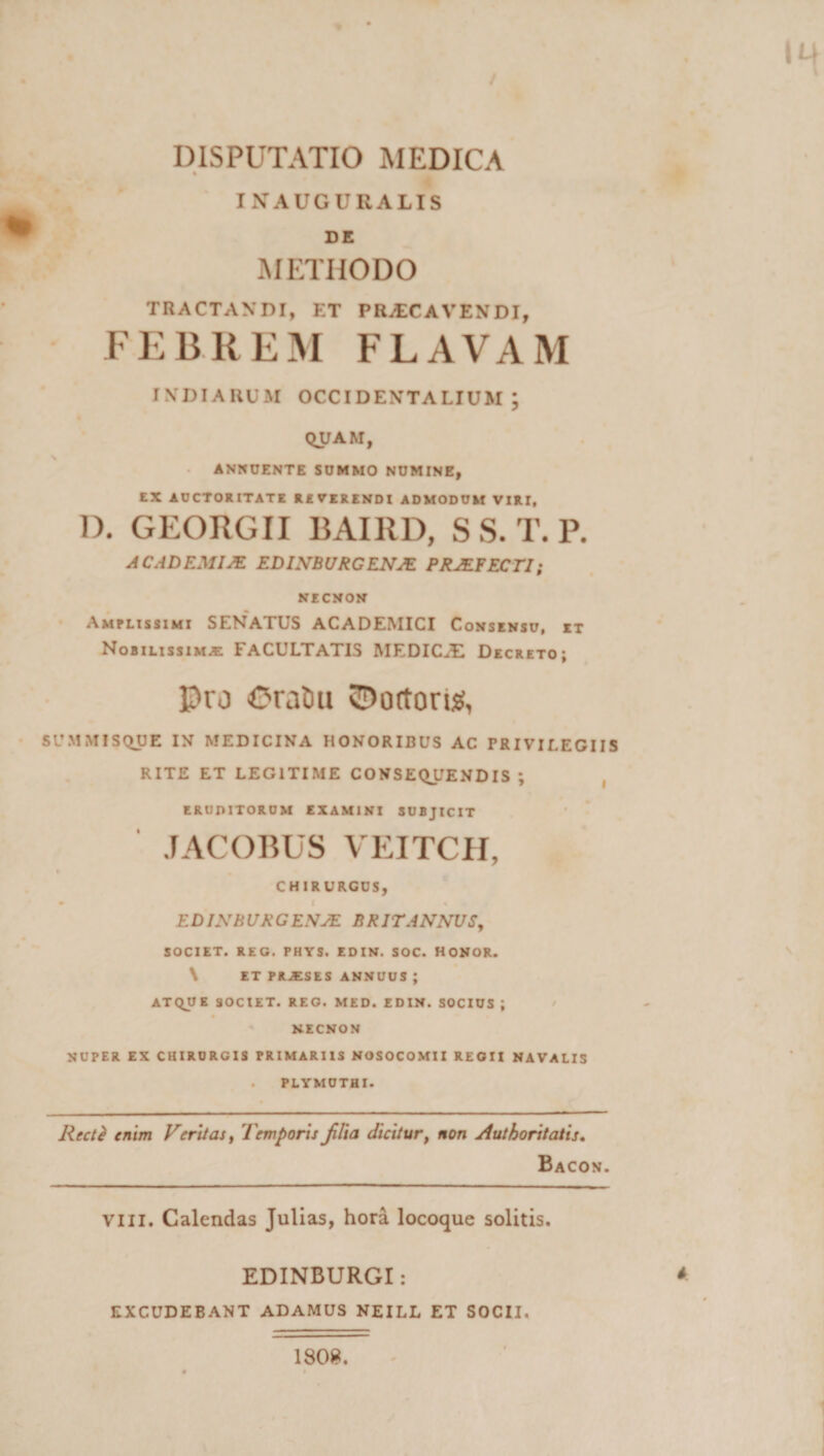 U4 / DISPUTATIO MEDICA * INAUGURALIS DE METHODO TRACTANDI, ET PRAECAVENDI, FEBREM FLAVAM indiauum occidentalium; QUAM, ANNUENTE SUMMO NUMINE, EX AUCTORITATE R£ VERENDI ADMODUM VIRI, D. GEORGII BAI11D, S S. T. P. ACADEMIA? EDINBURGENJE PRJEFECT1; NECNON Amplissimi SENATUS ACADEMICI Consensu, et Nobilissima FACULTATIS MEDICAE Decretoj Pro OralHt tortori#, SUMMISQUE IN MEDICINA HONORIBUS AC PRIVILEGIIS RITE ET LEGITIME CONSEQUENDIS ; eruditorum examini subjicit JACOBUS VEITCH, CHIRURGUS, EDINBURGENJE BRITANNUS, SOCIET. REG. PHYS. EDIN. SOC. HONOR. \ ET PRJESES ANNUUS ; ATQUE SOCIET. REG. MED. EDIN. SOCIUS ; / NECNON NUPER EX CHIRURGIS PRIMARIIS NOSOCOMII REGII NAVALIS . PLYMUTHI. RcctZ enim Veritas, Temporis JUia dicitur, non Authoritatis. Bacon. vili. Calendas Julias, hora locoque solitis. EDINBURGI: * EXCUDEBANT ADAMUS NEILL ET SOCII. 180».