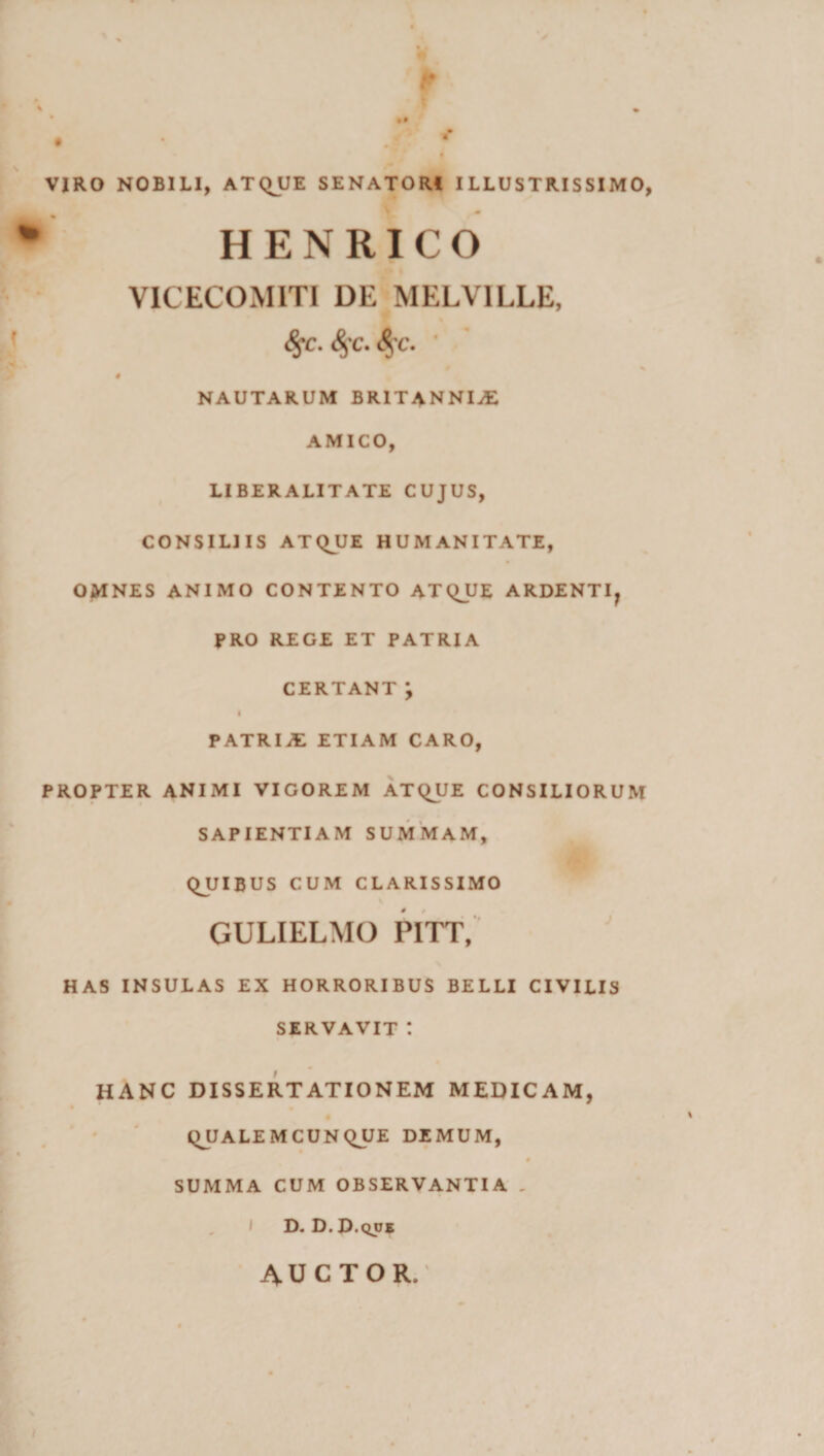 i *w » • •• f • • ,? * 4 VIRO NOBILI, ATQJJE SENATORI ILLUSTRISSIMO, HENRICO VICECOMITI DE MELVILLE, fyc. S$c. 8$c. ’ % # NAUTARUM BRITANNIA AMICO, LIBERALITATE CUJUS, CONSILIIS ATQJJE HUMANITATE, OMNES ANIMO CONTENTO ATQJJE ARDENTI, PRO REGE ET PATRIA CERTANT ; I PATRIS ETIAM CARO, PROPTER ANIMI VIGOREM ATQUE CONSILIORUM SAPIENTIAM SUMMAM, QJJIBUS CUM CLARISSIMO GULIELMO PITT, HAS INSULAS EX HORRORIBUS BELLI CIVILIS SERVAVIT : hanc dissertationem medicam, QJJALEMCUNQUE DEMUM, 0 SUMMA CUM OBSERVANTIA . D. D. D.qus AUCTOR.
