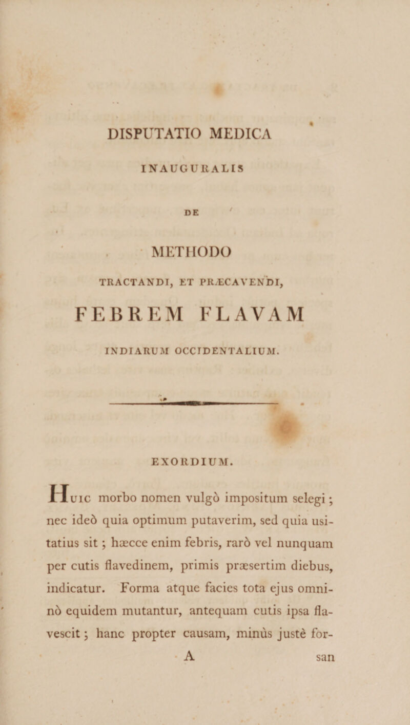 INAUGURALIS METHODO TRACTANDI, ET PR/ECAVENDI, FEBREM FLAVAM INDIARUM OCCIDENTALIUM. EXORDIUM. Huic morbo nomen vulgo impositum selegi; nec ideb quia optimum putaverim, sed quia usi¬ tatius sit; haecce enim febris, rarb vel nunquam per cutis flavedinem, primis praesertim diebus, indicatur. Forma atque facies tota ejus omni- nb equidem mutantur, antequam cutis ipsa fla¬ vescit ; hanc propter causam, minus juste for- • A san