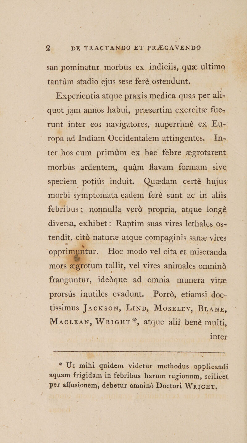san pominatur morbus ex indiciis, quae ultimo tantum stadio ejus sese fere ostendunt. \ Experientia atque praxis medica quas per ali¬ quot jam annos habui, praesertim exercitae fue¬ runt inter eos navigatores, nuperrime ex Eu¬ ropa ad Indiam Occidentalem attingentes. In¬ ter hos cum primum ex hac febre aegrotarent morbus ardentem, quam flavam formam sive speciem potius induit. Quaedam certe hujus morbi symptomata eadem fere sunt ac in aliis febribus; nonnulla vero propria, atque longe diversa, exhibet: Raptim suas vires lethales os¬ tendit, cito naturae atque compaginis sanae vires % opprimantur. Hoc modo vel cita et miseranda mors aegrotum tollit, vel vires animales omnino / franguntur, idebque ad omnia munera vitae prorsus inutiles evadunt. Porro, etiamsi doc¬ tissimus Jackson, Lind, Moseley, Blane, Maclean, Wright*, atque alii bene multi, inter * Ut mihi quidem videtur methodus applicandi aquam frigidam in febribus harum regionum, scilicet per affusionem, debetur omnino Doctori Wright,