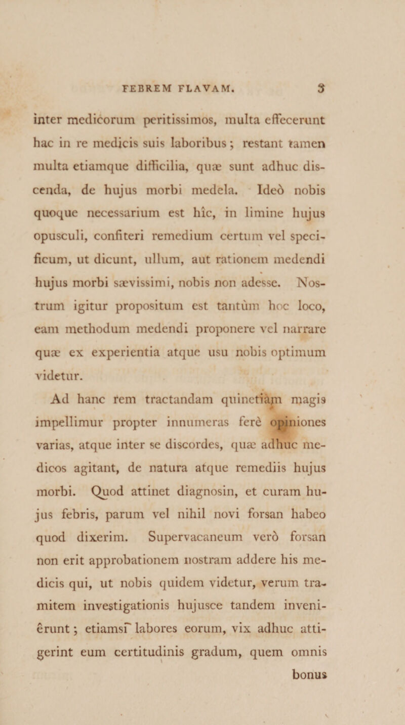inter medicorum peritissimos, multa effecerunt hac in re medicis suis laboribus; restant tamen multa etiamque difficilia, qua? sunt adhuc dis¬ cenda, de hujus morbi medela. Ideb nobis quoque necessarium est hic, in limine hujus opusculi, confiteri remedium certum vel speci- ficum, ut dicunt, ullum, aut rationem medendi % hujus morbi saevissimi, nobis non adesse. Nos¬ trum igitur propositum est tantum hoc loco, eam methodum medendi proponere vel narrare quae ex experientia atque usu nobis optimum videtur. Ad hanc rem tractandam quinctiajn magis impellimur propter innumeras ferd opiniones varias, atque inter se discordes, quae adhuc me¬ dicos agitant, de natura atque remediis hujus morbi. Quod attinet diagnosin, et curam hu¬ jus febris, parum vel nihil novi forsan habeo quod dixerim. Supervacaneum verd forsan non erit approbationem nostram addere his me¬ dicis qui, ut nobis quidem videtur, verum tra¬ mitem investigationis hujusce tandem inveni- erunt; etiamsf labores eorum, vix adhuc atti- ^ i gerint eum certitudinis gradum, quem omnis bonus