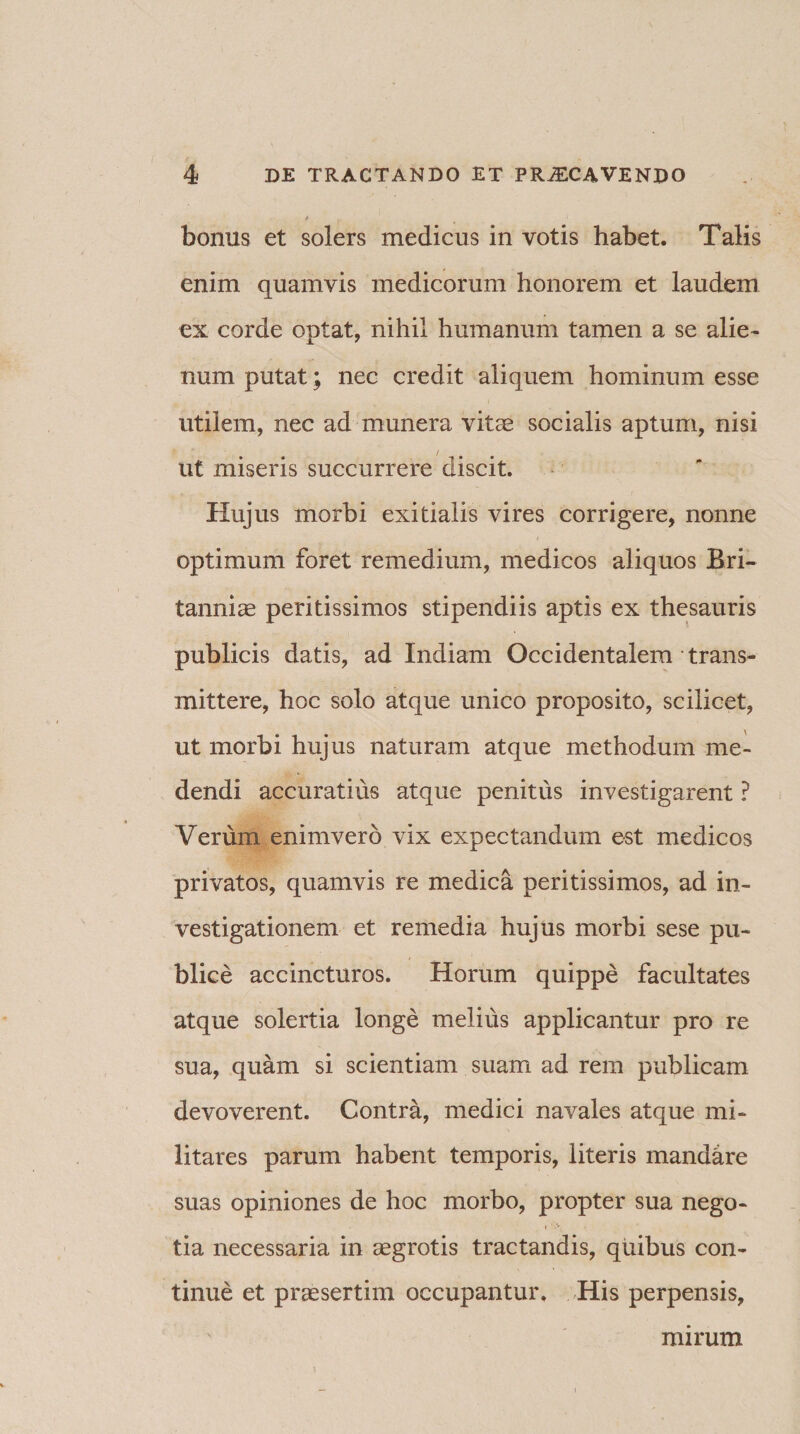 bonus et solers medicus in votis habet. Talis enim quamvis medicorum honorem et laudem ex corde optat, nihil humanum tamen a se alie¬ num putat; nec credit aliquem hominum esse utilem, nec ad munera vitae socialis aptum, nisi Ut miseris succurrere discit. Hujus morbi exitialis vires corrigere, nonne optimum foret remedium, medicos aliquos Bri¬ tanniae peritissimos stipendiis aptis ex thesauris publicis datis, ad Indiam Occidentalem trans¬ mittere, hoc solo atque unico proposito, scilicet, ut morbi hujus naturam atque methodum me¬ dendi accuratius atque penitus investigarent ? Verum enimverd vix expectandum est medicos privatos, quamvis re medica peritissimos, ad in¬ vestigationem et remedia hujus morbi sese pu¬ blice accincturos. Horum quippe facultates atque solertia longe melius applicantur pro re sua, quam si scientiam suam ad rem publicam devoverent. Contra, medici navales atque mi¬ litares parum habent temporis, literis mandare suas opiniones de hoc morbo, propter sua nego- i '*A • tia necessaria in aegrotis tractandis, quibus con¬ tinue et praesertim occupantur. His perpensis. mirum