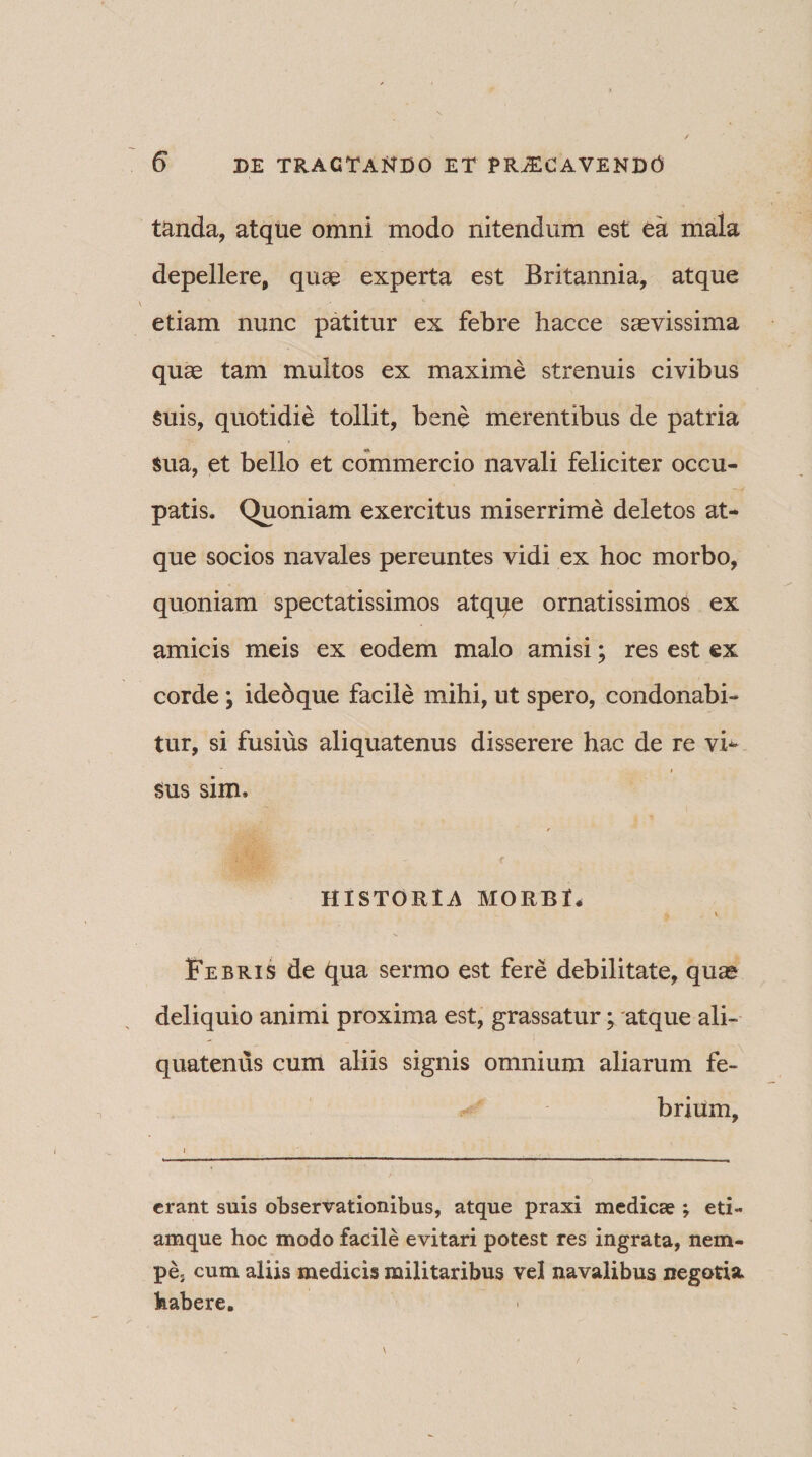 tanda, atque omni modo nitendum est ea mala depellere, quae experta est Britannia, atque etiam nunc patitur ex febre hacce saevissima quae tam multos ex maxime strenuis civibus suis, quotidie tollit, bene merentibus de patria sua, et bello et commercio navali feliciter occu¬ patis. Quoniam exercitus miserrime deletos at¬ que socios navales pereuntes vidi ex hoc morbo, quoniam spectatissimos atque ornatissimos ex amicis meis ex eodem malo amisi; res est ex corde ; ideoque facile mihi, ut spero, condonabi¬ tur, si fusius aliquatenus disserere hac de re vi** * ■ * sus sim. HISTORIA MORBI, Febris de qua sermo est fere debilitate, quas deliquio animi proxima est, grassatur; atque ali¬ quatenus cum aliis signis omnium aliarum fe¬ brium, i erant suis observationibus, atque praxi medicae ; eti- amque hoc modo facile evitari potest res ingrata, nem¬ pe» cum aliis medicis militaribus vel navalibus negotia, habere.