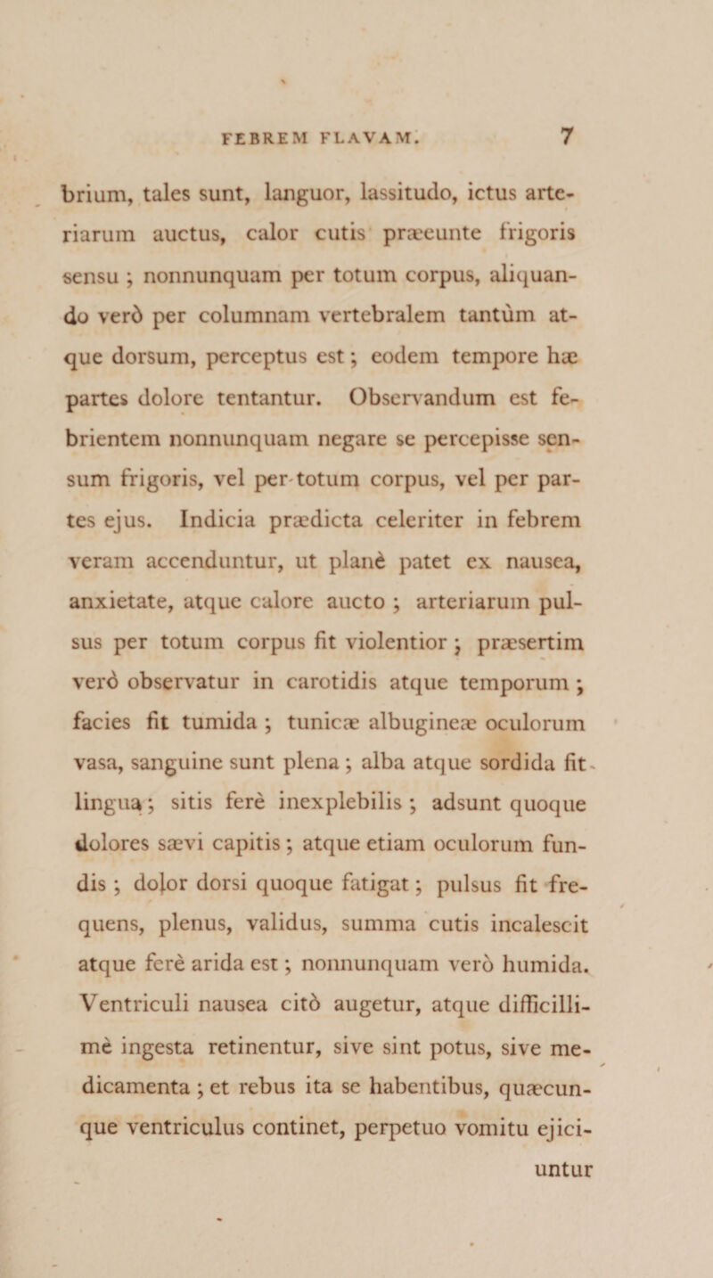 brium, tales sunt, languor, lassitudo, ictus arte¬ riarum auctus, calor cutis praeeunte frigoris sensu ; nonnunquam per totum corpus, aliquan¬ do verb per columnam vertebralem tantum at¬ que dorsum, perceptus est; eodem tempore hae partes dolore tentantur. Observ andum est fe¬ brientem nonnunquam negare se percepisse sen¬ sum frigoris, vel per totum corpus, vel per par¬ tes ejus. Indicia praedicta celeriter in febrem veram accenduntur, ut pland patet ex nausea, anxietate, atque calore aucto ; arteriarum pul¬ sus per totum corpus fit violentior j praesertim verd observatur in carotidis atque temporum ; facies fit tumida ; tunicae albugineae oculorum vasa, sanguine sunt plena; alba atque sordida fit ^ lingua; sitis fere inexplebilis ; adsunt quoque dolores saevi capitis; atque etiam oculorum fun¬ dis ; do^or dorsi quoque Fatigat; pulsus fit fre¬ quens, plenus, validus, summa cutis incalescit atque fere arida est; nonnunquam vero humida. Ventriculi nausea citb augetur, atque difficilli¬ me ingesta retinentur, sive sint potus, sive me¬ dicamenta ; et rebus ita se habentibus, quacun¬ que ventriculus continet, perpetuo vomitu ejici¬ untur