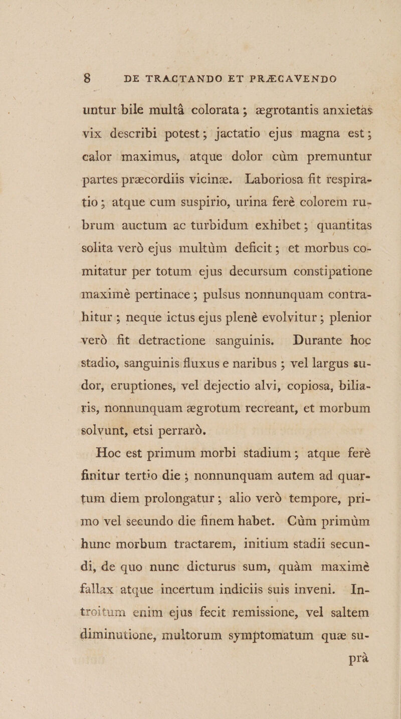 I i untur bile multa colorata ; aegrotantis anxietas vix describi potest; jactatio ejus magna est; calor maximus, atque dolor cum premuntur partes praecordiis vicinae. Laboriosa fit respira¬ tio ; atque cum suspirio, urina fere colorem ru¬ brum auctum ac turbidum exhibet; quantitas solita vero ejus multum deficit; et morbus co¬ mitatur per totum ejus decursum constipatione maxime pertinace; pulsus nonnunquam contra¬ hitur ; neque ictus ejus plene evolvitur; plenior vero fit detractione sanguinis. Durante hoc stadio, sanguinis fluxus e naribus; vel largus su¬ dor, eruptiones, vel dejectio alvi, copiosa, bilia¬ ris, nonnunquam aegrotum recreant, et morbum solvunt, etsi perraro. Hoc est primum morbi stadium; atque fere finitur tertio die ; nonnunquam autem ad quar¬ tum diem prolongatur; alio vero tempore, pri¬ mo vel secundo die finem habet. Cum primum hunc morbum tractarem, initium stadii secun¬ di, de quo nunc dicturus sum, quam maxime fallax atque incertum indiciis suis inveni. In- i troitum enim ejus fecit remissione, vel saltem diminutione, multorum symptomatum quae su- 1 \ pra