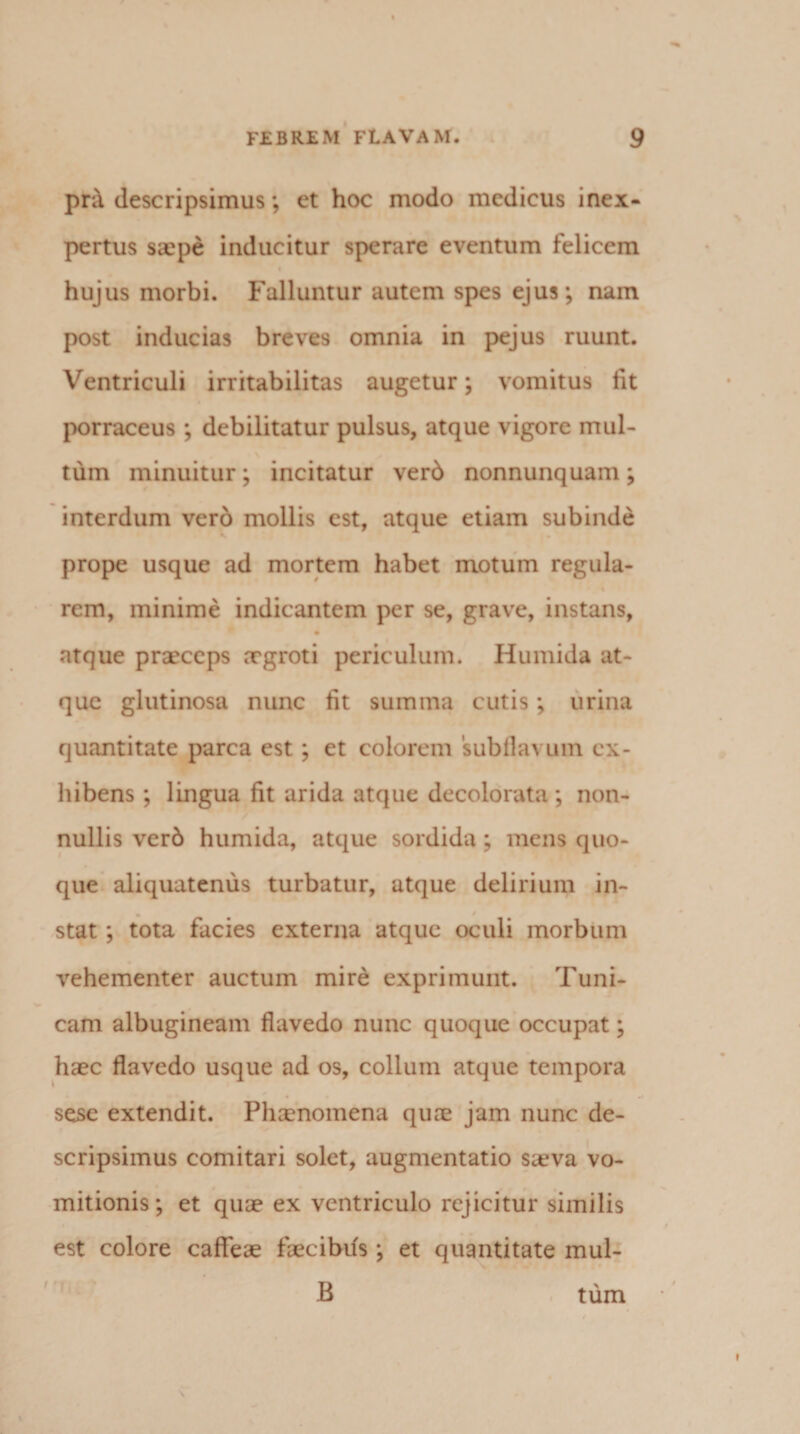 pn! descripsimus; et hoc modo medicus inex¬ pertus saepe inducitur sperare eventum felicem hujus morbi. Falluntur autem spes ejus; nam post inducias breves omnia in pejus ruunt. Ventriculi irritabilitas augetur; vomitus fit porraceus ; debilitatur pulsus, atque vigore mul¬ tum minuitur; incitatur ver6 nonnunquam; interdum vero mollis est, atque etiam subinde prope usque ad mortem habet motum regula- rem, minime indicantem per se, grave, instans, atque praeceps xgroti periculum. Humida at¬ que glutinosa nunc fit summa cutis; urina quantitate parca est; et colorem subflavum ex¬ hibens; lingua fit arida atque decolorata; non¬ nullis verb humida, atque sordida ; mens quo¬ que aliquatenus turbatur, atque delirium in- stat ; tota facies externa atque oculi morbum vehementer auctum mire exprimunt. Tuni¬ cam albugineam flavedo nunc quoque occupat; haec flavedo usque ad os, collum atque tempora sese extendit. Phxnomena quae jam nunc de¬ scripsimus comitari solet, augmentatio saeva vo¬ mitionis ; et quae ex ventriculo rejicitur similis est colore caffeae faecibds; et quantitate mul-