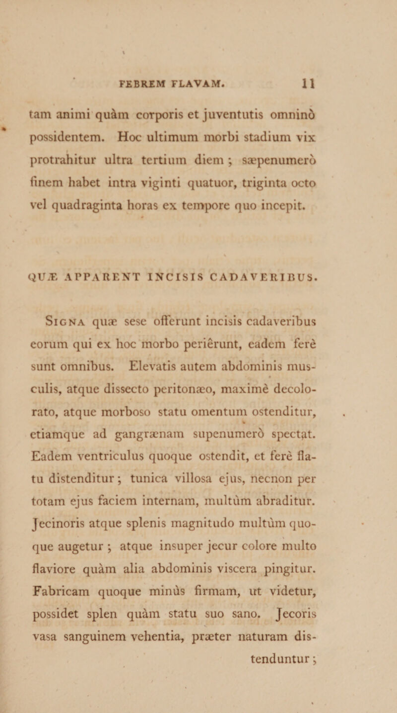 tam animi quam coTporis et juventutis omnind possidentem. Hoc ultimum morbi stadium vix protrahitur ultra tertium diem ; saepenumerb finem habet intra viginti quatuor, triginta octo vel quadraginta horas ex tempore quo incepit. QUiE APPARENT INCISIS CADAVERIBUS. Signa quae sese offerunt incisis cadaveribus eorum qui ex hoc morbo perierunt, eadem fere sunt omnibus. Elevatis autem abdominis mus- culis, atque dissecto peritonaeo, maxime decolo¬ rato, atque morboso statu omentum ostenditur, * etiamque ad gangraenam supenumerd spectpt. Eadem ventriculus quoque ostendit, et fere fla¬ tu distenditur; tunica villosa ejus, necnon per totam ejus faciem internam, multum abraditur. Jecinoris atque splenis magnitudo multum quo- % que augetur ; atque insuper jecur colore multo flaviore quam alia abdominis viscera pingitur. Fabricam quoque minus firmam, ut videtur, possidet splen quam statu suo sano. Jecoris vasa sanguinem vehentia, praeter naturam dis¬ tenduntur ;