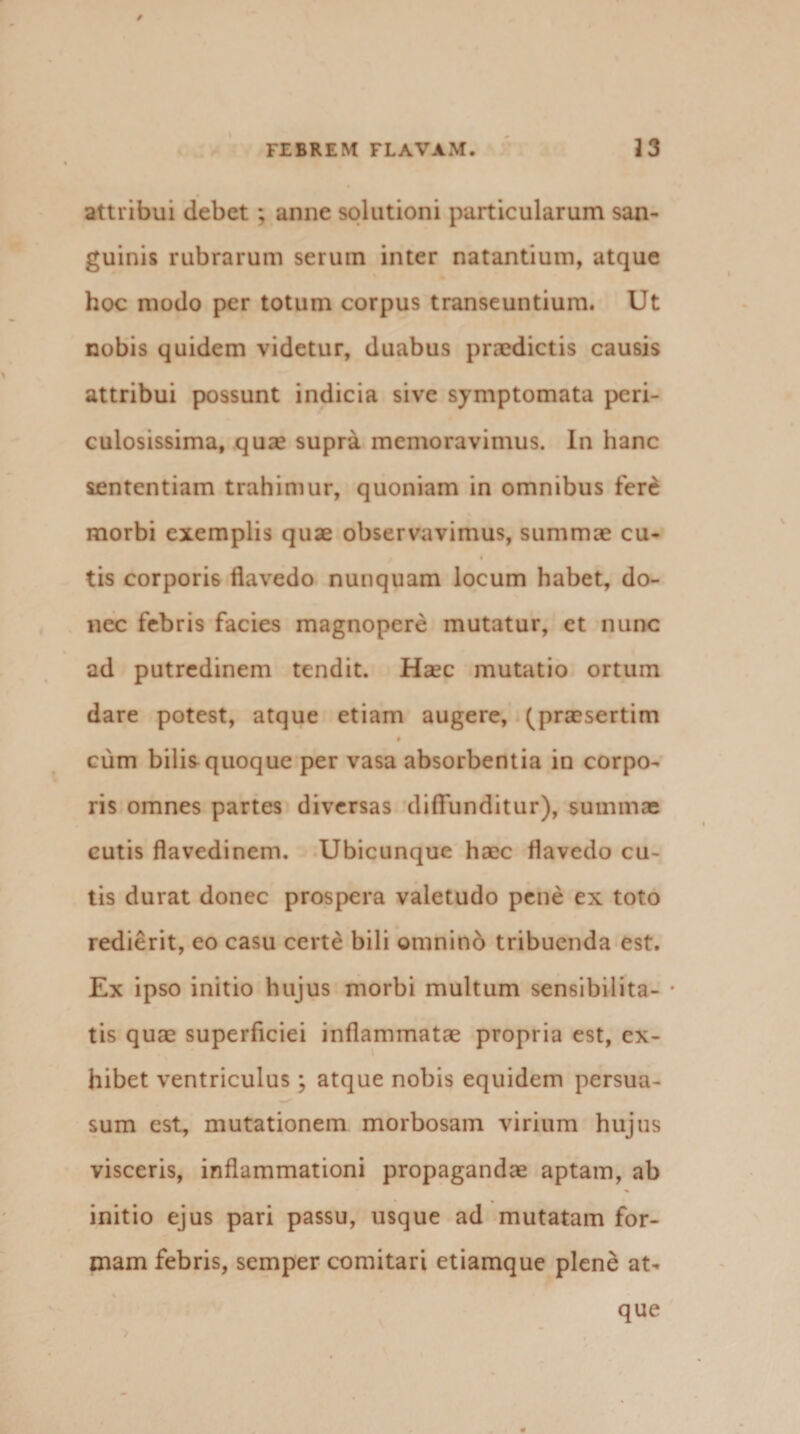 / FEBREM FLAVAM. 33 attribui debet; anne solutioni particularum san¬ guinis rubrarum serum inter natantium, atque hoc modo per totum corpus transeuntium. Ut nobis quidem videtur, duabus praedictis causis attribui possunt indicia sive symptomata peri¬ culosissima, quae supra memoravimus. In hanc sententiam trahimur, quoniam in omnibus fere morbi exemplis quae observavimus, summae cu- tis corporis flavedo nunquam locum habet, do¬ nec febris facies magnopere mutatur, et nunc ad putredinem tendit. Haec mutatio ortum dare potest, atque etiam augere, (praesertim cum bilis quoque per vasa absorbentia in corpo¬ ris omnes partes diversas diffunditur), summae cutis flavedinem. Ubicunque haec flavedo cu¬ tis durat donec prospera valetudo pene ex toto redierit, eo casu certe bili omnino tribuenda est. Ex ipso initio hujus morbi multum sensibilita- * tis quae superficiei inflammatae propria est, ex¬ hibet ventriculus; atque nobis equidem persua¬ sum est, mutationem morbosam virium hujus visceris, inflammationi propagandae aptam, ab initio ejus pari passu, usque ad mutatam for¬ mam febris, semper comitari etiamque plene at¬