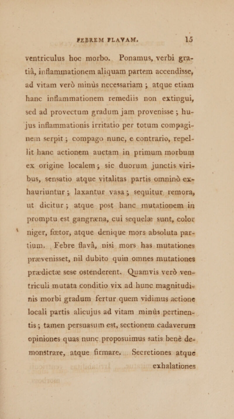 ventriculus hoc morbo. Ponamus, verbi gra¬ tia, inflammationem aliquam partem accendisse, ad vitam verb minus necessariam ; atque etiam hanc inflammationem remediis non extingui, sed ad provectum gradum jam provenisse ; hu¬ jus inflammationis irritatio per totum compagi¬ nem serpit; compago nunc, e contrario, repel¬ lit hanc actionem auctam in primum morbum ex origine localem ; sic duorum junctis viri¬ bus, sensatio atque vitalitas partis omninb ex¬ hauriuntur ; laxantur vasa; sequitur remora, ut dicitur; atque post hanc mutationem in promptu est gangraena, cui sequelae sunt, color niger, foetor, atque denique mors absoluta par¬ tium. Febre flava, nisi mors has mutationes praevenisset, nil dubito quin omnes mutationes praedictae sese ostenderent. Quamvis verb ven¬ triculi mutata conditio vix ad hunc magnitudi¬ nis morbi gradum fertur quem vidimus actione locali partis alicujus ad vitam minus pertinen¬ tis; tamen persuasum est, sectionem cadaverum opiniones quas nunc proposuimus satis bene de¬ monstrare, atque firmare. Secretiones atque exhalationes