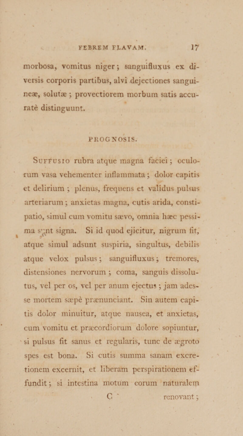 morbosa, vomitus niger; sanguifluxus ex di¬ versis corporis partibus, alvi dejectiones sangui¬ neae, solutae ; provectiorem morbum satis accu- rate distinguunt. PROGNOSIS. Suffusio rubra atque magna faciei; oculo- i rum vasa vehementer inflammata ; dolor capitis et delirium ; plenus, frequens et validus pulsus arteriarum; anxietas magna, cutis arida, consti¬ patio, simul cum vomitu sjevo, omnia haec pessi¬ ma s’mt signa. Si id quod ejicitur, nigrum fit, i atque simul adsunt suspiria, singultus, debilis atque velox pulsus; sanguifluxus; tremores, distensiones nervorum ; coma, sanguis dissolu¬ tus, vel per os, vel per anum ejectus; jam ades¬ se mortem saepe praenunciant. Sin autem capi¬ tis dolor minuitur, atque nausea, et anxietas, cum vomitu et praecordiorum dolore sopiuntur, ' si pulsus fit sanus et regularis, tunc de aegroto spes est bona. Si cutis summa sanam excre- tionem excernit, et liberam perspirationem ef¬ fundit ; si intestina motum eorum naturalem # • C ' renovant;