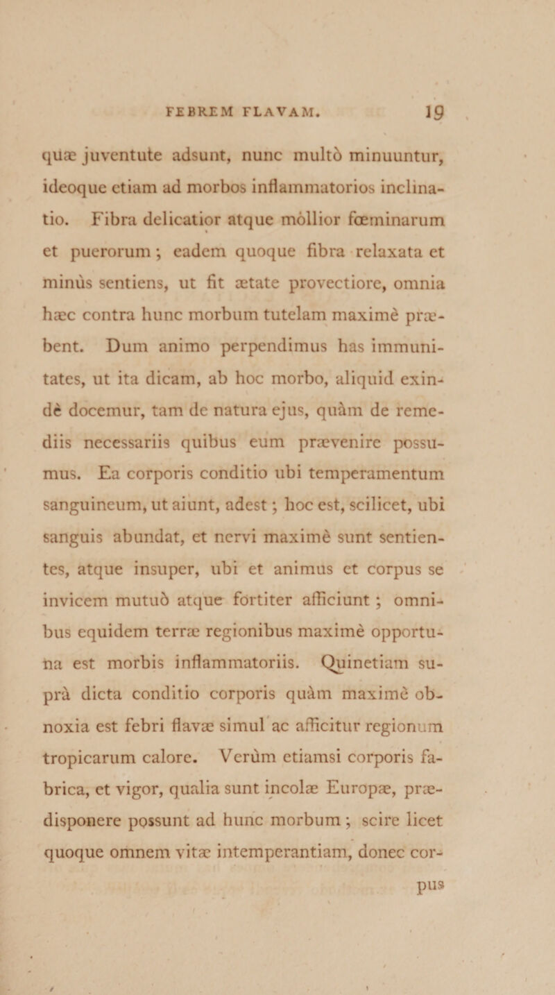 quae juventute adsunt, nunc multd minuuntur, ideoque etiam ad morbos inflammatorios inclina¬ tio. Fibra delicatior atque mollior fcerninarum et puerorum; eadem quoque fibra relaxata et minus sentiens, ut fit aetate provectiore, omnia haec contra hunc morbum tutelam maxime prae¬ bent. Dum animo perpendimus has immuni¬ tates, ut ita dicam, ab hoc morbo, aliquid exin¬ de docemur, tam de natura ejus, quam de reme¬ diis necessariis quibus eum praevenire possu¬ mus. Ea corporis conditio ubi temperamentum sanguineum, ut aiunt, adest; hoc est, scilicet, ubi sanguis abundat, et nervi maxime sunt sentien¬ tes, atque insuper, ubi et animus et corpus se invicem mutub atque fortiter afficiunt ; omni¬ bus equidem terrae regionibus maxime opportu¬ na est morbis inflammatoriis. Quinetiam su¬ pra dicta conditio corporis qu&amp;m maxime ob¬ noxia est febri flavae simul ac afficitur regionum tropicarum calore. Verum etiamsi corporis fa¬ brica, ct vigor, qualia sunt incolae Europae, prae- disponere possunt ad hunc morbum; scire licet quoque omnem vitae intemperantiam, donec cor¬ pus / \
