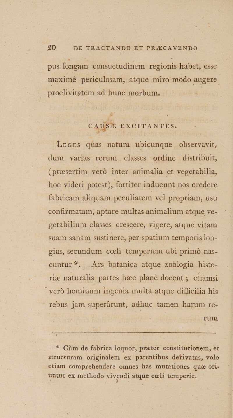 pus longam consuetudinem regionis habet, esse maxime periculosam, atque miro modo augere t y proclivitatem ad hunc morbum.. f- ■ . causa: excitantes. Leges quas natura ubicunque observavit, dum varias rerum classes ordine distribuit, (praesertim vero inter animalia et vegetabilia, hoc videri potest), fortiter inducunt nos credere * % ^ fabricam aliquam peculiarem vel propriam, usu confirmatam, aptare multas animalium atque ve¬ getabilium classes crescere, vigere, atque vitam \ , ■ suam sanam sustinere, per spatium temporis lon¬ gius, secundum coeli temperiem ubi primo nas¬ cuntur * *. Ars botanica atque zoologia histo- riae naturalis partes haec plane docent; etiamsi ' vero hominum ingenia multa atque difficilia his ' rebus jam superarunt, adhuc tamen harum re¬ rum t * Ciim dc fabrica loquor, praeter constitutionem, et structuram originalem ex parentibus derivatas, volo etiam comprehendere omnes has mutationes quae ori¬ untur ex methodo vivendi atque coeli temperie.