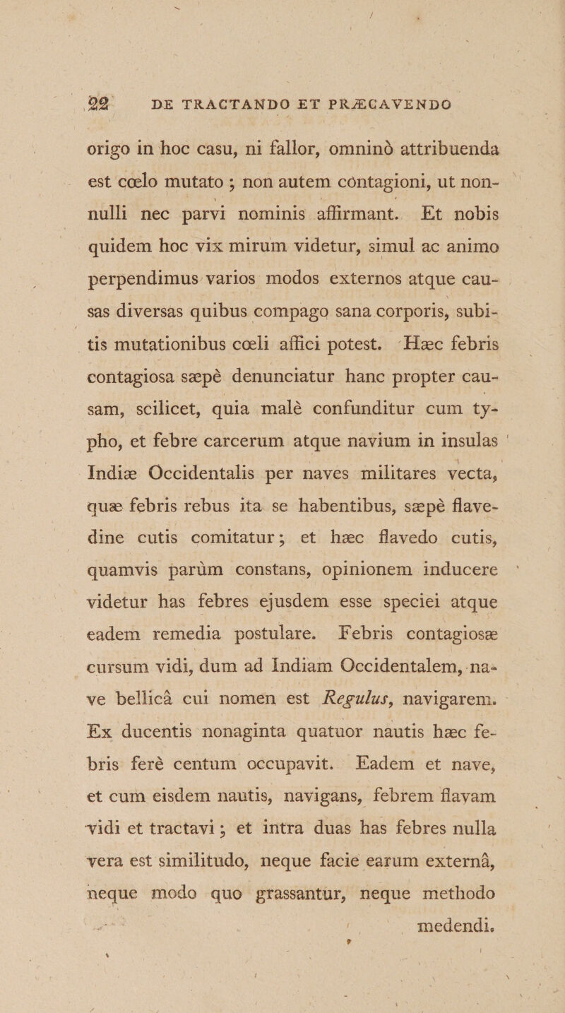 origo in hoc casu, ni fallor, omnino attribuenda est coelo mutato ; non autem contagioni, ut non- i • * nulli nec parvi nominis affirmant. Et nobis quidem hoc vix mirum videtur, simul ac animo perpendimus varios modos externos atque cau¬ sas diversas quibus compago sana corporis, subi¬ tis mutationibus coeli affici potest. Haec febris contagiosa saepe denunciatur hanc propter cau¬ sam, scilicet, quia male confunditur cum ty¬ pho, et febre carcerum atque navium in insulas Indiae Occidentalis per naves militares vecta, quse febris rebus ita se habentibus, saepe flave- dine cutis comitatur; et haec flavedo cutis, quamvis parum constans, opinionem inducere videtur has febres ejusdem esse speciei atque eadem remedia postulare. Febris contagiosae cursum vidi, dum ad Indiam Occidentalem, na¬ ve bellica cui nomen est Regulus, navigarem. Ex ducentis nonaginta quatuor nautis haec fe¬ bris fere centum occupavit. Eadem et nave, et cum eisdem nautis, navigans, febrem flavam vidi et tractavi; et intra duas has febres nulla vera est similitudo, neque facie earum externa, neque modo quo grassantur, neque methodo -■*' , ' medendi»