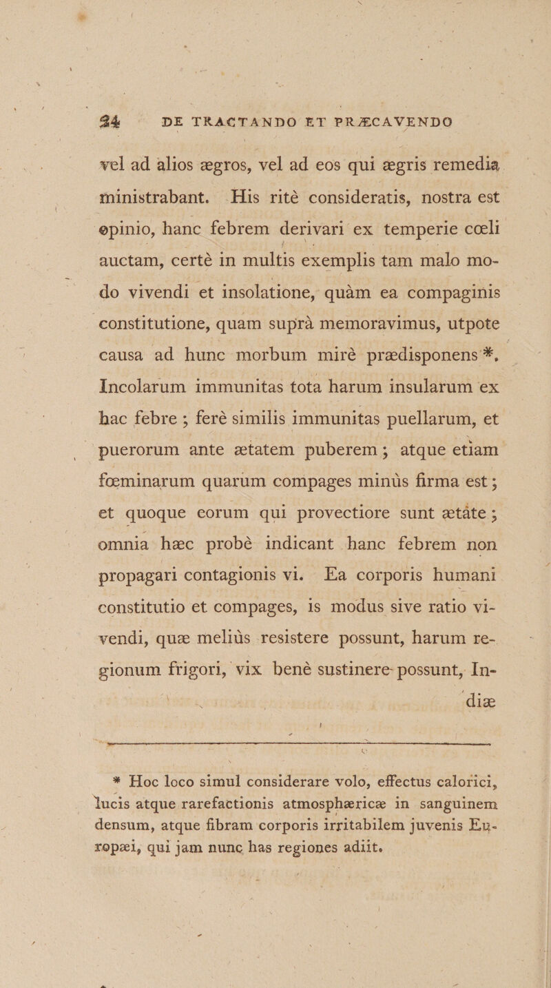 S4 DE TRACTANDO ET ERJECAVENDO vel ad alios aegros, vel ad eos qui aegris remedia ministrabant. His rite consideratis, nostra est ©pinio, hanc febrem derivari ex temperie coeli auctam, certe in multis exemplis tam malo mo¬ do vivendi et insolatione, quam ea compaginis constitutione, quam supra memoravimus, utpote causa ad hunc morbum mire praedisponens Incolarum immunitas tota harum insularum ex hac febre ; fere similis immunitas puellarum, et puerorum ante aetatem puberem; atque etiam feminarum quarum compages minus firma est; et quoque eorum qui provectiore sunt astate; omnia haec probe indicant hanc febrem non propagari contagionis vi. Ea corporis humani constitutio et compages, is modus sive ratio vi¬ vendi, quae melius resistere possunt, harum re¬ gionum frigori, vix bene sustinere- possunt, In¬ diae * Hoc loco simul considerare volo, effectus calorici, lucis atque rarefactionis atmosphse ricae in sanguinem densum, atque fibram corporis irritabilem juvenis Eu¬ ropaei, qui jam nunc has regiones adiit.
