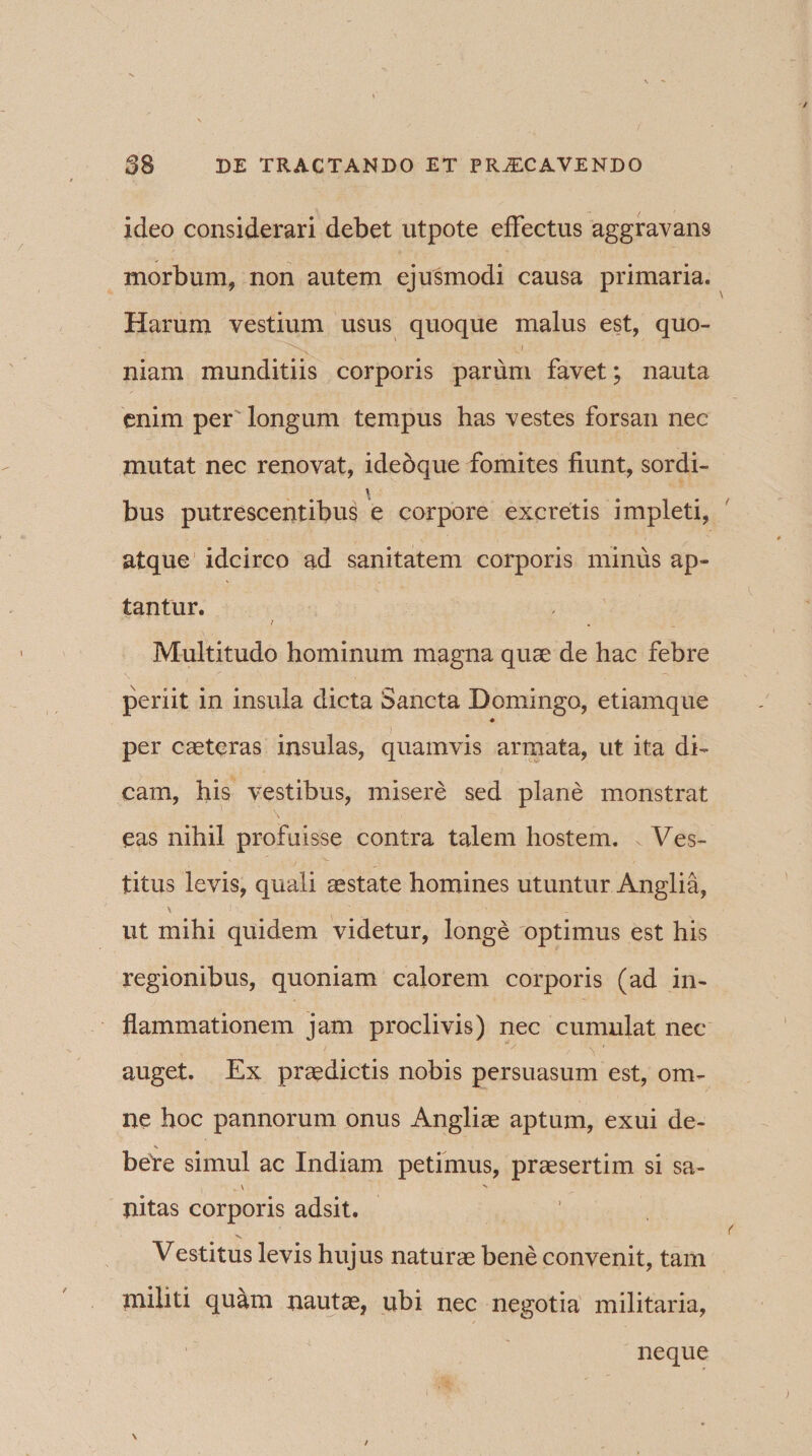 ideo considerari debet utpote effectus aggravans morbum, non autem ejusmodi causa primaria. Harum vestium usus quoque malus est, quo¬ niam munditiis corporis parum favet; nauta enim per longum tempus has vestes forsan nec mutat nec renovat, ideoque fomites fiunt, sordi¬ bus putrescentibus e corpore excretis impleti, atque idcirco ad sanitatem corporis minus ap¬ tantur. / Multitudo hominum magna quae de hac febre periit in insula dicta Sancta Domingo, etiamque * per caeteras insulas, quamvis armata, ut ita di¬ cam, his vestibus, misere sed plane monstrat eas nihil profuisse contra talem hostem. . Ves¬ titus levis, quali aestate homines utuntur Anglia, ut mihi quidem videtur, longe optimus est his regionibus, quoniam calorem corporis (ad in¬ flammationem jam proclivis) nec cumulat nec auget. Ex praedictis nobis persuasum est, om¬ ne hoc pannorum onus Angliae aptum, exui de- bere simul ac Indiam petimus, praesertim si sa- _ \ N nitas corporis adsit. Vestitus levis hujus naturae bene convenit, tam militi quam nautae, ubi nec negotia militaria. neque