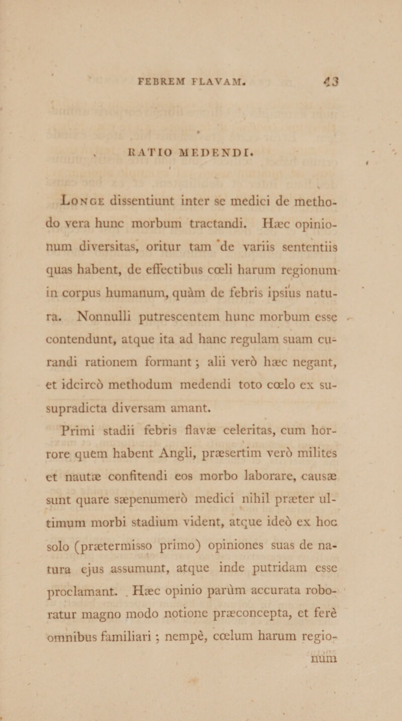 RATIO MEDENDI. I % Longe dissentiunt inter se medici de metho¬ do vera hunc morbum tractandi. Haec opinio¬ num diversitas, oritur tam ’de variis sententiis quas habent, de effectibus coeli harum regionum in corpus humanum, quam de febris ipsius natu¬ ra. Nonnulli putrescentem hunc morbum esse contendunt, atque ita ad hanc regulam suam cu¬ randi rationem formant; alii ver6 haec negant, et idcirco methodum medendi toto coelo ex su- supradicta diversam amant. Primi stadii febris flavae celeritas, cum lior- rore quem habent Angli, praesertim vero milites ct nautae confitendi eos morbo laborare, causae sunt quare saepenumero medici nihil praeter ul¬ timum morbi stadium vident, atque ideo ex hoc solo (praetermisso primo) opiniones suas de na¬ tura ejus assumunt, atque inde putridam esse proclamant. Haec opinio parum accurata robo- ratur magno modo notione praeconcepta, ct fere omnibus familiari; nempe, coelum harum regio¬ num