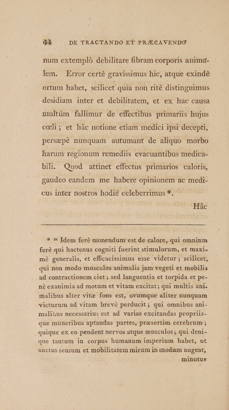 / 44 DE TRACTANDO ET PR^CAVENDtf num extemplo debilitare fibram corporis anima¬ lem. Error certe gravissimus hic, atque exinde \ ortum habet, scilicet quia non rite distinguimus desidiam inter et debilitatem, et ex hac causa multum fallimur de effectibus primariis hujus coeli; et hac notione etiam medici ipsi decepti, persaepe nunquam autumant de aliquo morbo harum regionum remediis evacuantibus medica- bili. Quod attinet effectus primarios caloris, gaudeo eandem me habere opinionem ac medi¬ cus inter nostros hodie celeberrimus Hac * ei Mem fere monendum1 est de calore, qui omnium fere qui hactenus cogniti fuerint stimulorum, et maxi¬ me generalis, et efficacissimus esse videtur *, scilicet, qui non modo musculos animalis jam vegeti et mobilis ad contractionem ciet -, sed languentia et torpida et pe¬ ne exanimia ad motum et vitam excitat; qui multis ani. malibus alter vitae fons est, ovumque aliter nunquam victurum ad vitam breve perducit; qui omnibus ani¬ malibus necessarius est ad varias excitandas propriis- que muneribus aptandas partes, praesertim cerebrum •, quique ex eo pendent nervos atque musculos-, qui deni¬ que tantum in corpus humanum imperium habet, ut auctus sensum et mobilitatem mirum in modum augeat, minutus-