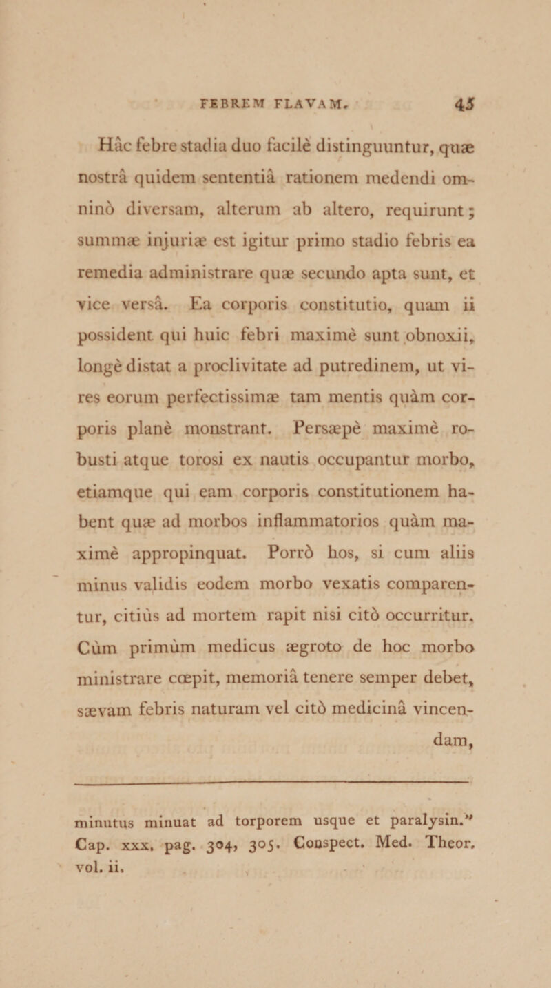 Hac febre stadia duo facile distinguuntur, quae nostra quidem sententia rationem medendi om¬ nino diversam, alterum ab altero, requirunt; summae injuriae est igitur primo stadio febris ea remedia administrare quae secundo apta sunt, et vice versa. Ea corporis constitutio, quam ii possident qui huic febri maxime sunt obnoxii, longe distat a proclivitate ad putredinem, ut vi¬ res eorum perfectissimae tam mentis quam cor¬ poris plane monstrant. Persaepe maxime ro¬ busti atque torosi ex nautis occupantur morbo, etiamque qui eam corporis constitutionem ha¬ bent quae ad morbos inflammatorios quam ma¬ xime appropinquat. Porrb hos, si cum aliis minus validis eodem morbo vexatis comparen¬ tur, citius ad mortem rapit nisi cit6 occurritur. Cum primum medicus aegroto de hoc morbo ministrare coepit, memoria tenere semper debet, saevam febris naturam vel citb medicina vincen- i 1 dam, minutus minuat ad torporem usque et paralysin/' Cap. xxx, pag. 3®4> 3°5* Couspect. Med. Theor. vol. ii.