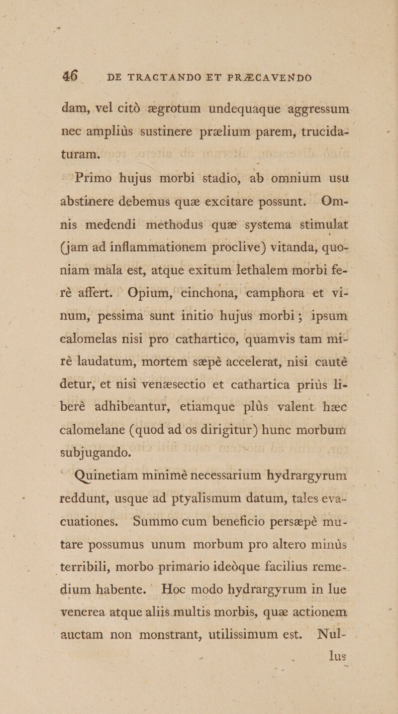 dam, vel cito aegrotum undequaque aggressum nec amplius sustinere praelium parem, trucida¬ turam. Primo hujus morbi stadio, ab omnium usu abstinere debemus quae excitare possunt. Om¬ nis medendi methodus quae systema stimulat * (jam ad inflammationem proclive) vitanda, quo¬ niam mala est, atque exitum lethalem morbi fe- •« ' re affert. Opium, cinchona, camphora et vi¬ num, pessima sunt initio hujus morbi; ipsum calomelas nisi pro cathartico, quamvis tam mi¬ re laudatum, mortem saepe accelerat, nisi caute detur, et nisi venaesectio et cathartica prius li¬ bere adhibeantur, etiamque plus valent haec calomelane (quod ad os dirigitur) hunc morbum subjugando. Quinetiam minime necessarium hydrargyrum reddunt, usque ad ptyalismum datum, tales eva» / cuationes. Summo cum beneficio persaepe mu¬ tare possumus unum morbum pro altero minus terribili, morbo primario ideoque facilius reme- * i dium habente. Hoc modo hydrargyrum in lue venerea atque aliis multis morbis, quae actionem auctam non monstrant, utilissimum est. Nul- , 1 - N lus