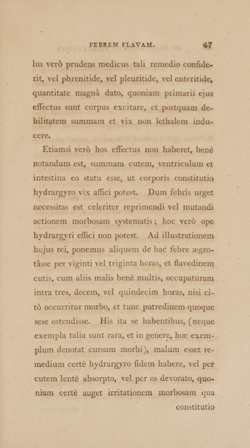 lus verb prudens medicus tuli remedio confide- rit, vel phrenitide, vel pleuritide, vel enteritide, quantitate magna dato, quoniam primarii ejus % effectus sunt corpus excitare, et postquam de¬ bilitatem summam et vix non lethaiem indu¬ cere. Etiamsi verb hos effectus non haberet, bene notandum est, summam cutem, ventriculum et intestina eo statu esse, ut corporis constitutio hydrargyro vix affici potest. Dum febris urget necessitas est celeriter reprimendi vel mutandi actionem morbosam systematis ; hoc verb ope hydrargyri effici non potest. Ad illustrationem hujus rei, ponemus aliquem de hac febre aegro- tasse per viginti vel triginta horas, et flavedinem cutis, cum aliis malis bene multis, occupaturam intra tres, decem, vel quindecim horas, nisi ci- tb occurritur morbo, et tunc putredinem quoque sese ostendisse. His ita se habentibus, (neque exempla talia sunt rara, et in genere, hoc exem¬ plum denotat cursum morbi), malum esset re¬ medium certe hydrargyro fidem habere, vel per cutem lente absorpto, vel per os devorato, quo¬ niam certe auget irritationem morbosam qua constitutio