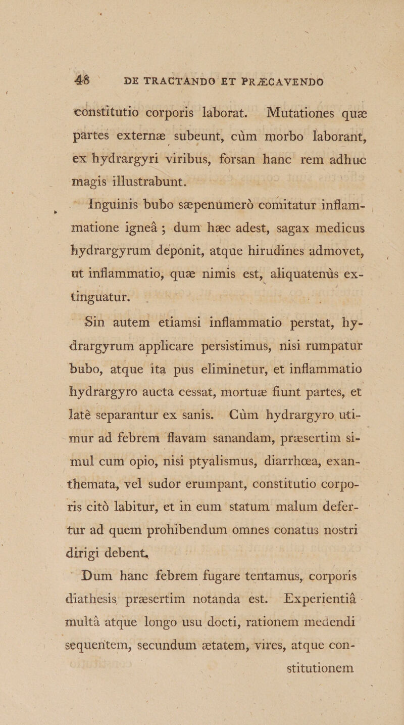constitutio corporis laborat. Mutationes quae partes externae subeunt, cum morbo laborant, ex hydrargyri viribus, forsan hanc rem adhuc magis illustrabunt. Inguinis bubo saepenumero comitatur inflam¬ matione ignea ; dum haec adest, sagax medicus hydrargyrum deponit, atque hirudines admovet, X ut inflammatio, quae nimis est, aliquatenus ex- tinguatur. Sin autem etiamsi inflammatio perstat, hy¬ drargyrum applicare persistimus, nisi rumpatur bubo, atque ita pus eliminetur, et inflammatio hydrargyro aucta cessat, mortuae fiunt partes, et late separantur ex sanis. Cum hydrargyro uti¬ mur ad febrem flavam sanandam, praesertim si¬ mul cum opio, nisi ptyalismus, diarrhoea, exan¬ themata, vel sudor erumpant, constitutio corpo¬ ris cito labitur, et in eum statum malum defer¬ tur ad quem prohibendum omnes conatus nostri dirigi debent. Dum hanc febrem fugare tentamus, corporis diathesis, praesertim notanda est. Experientia multa atque longo usu docti, rationem meaendi sequentem, secundum aetatem, vires, atque con¬ stitutionem